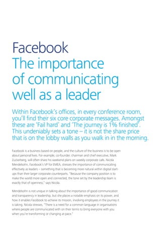 Facebook
The importance
of communicating
well as a leader
Facebook is a business based on people, and the culture of the business is to be open
about personal lives. For example, co-founder, chairman and chief executive, Mark
Zuckerberg, will often share his weekend plans on weekly corporate calls. Nicola
Mendelsohn, Facebook’s VP for EMEA, stresses the importance of communicating
effectively as leaders – something that is becoming more natural within digital start-
ups than their larger corporate counterparts. “Because the company position is to
make the world more open and connected, the tone set by the leadership team is
exactly that of openness,” says Nicola.
Mendelsohn is not unique in talking about the importance of good communication
and transparency in leadership, but she places a notable emphasis on its power, and
how it enables Facebook to achieve its mission, involving employees in the journey it
is taking. Nicola stresses, “There is a need for a common language in organisations
where people are communicated with on their terms to bring everyone with you
when you’re transforming or changing at pace.”
Within Facebook’s offices, in every conference room,
you’ll find their six core corporate messages. Amongst
these are ‘Fail hard’ and ‘The journey is 1% finished’.
This undeniably sets a tone – it is not the share price
that is on the lobby walls as you walk in in the morning.
 