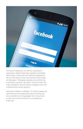 This sense of collaboration can often be undervalued in
organisations. Digital transformation agendas and strategies
will be written, and yet often the majority of employees are
left out of the loop as to why, how and when these changes
are taking place. “Messaging, especially when transforming
or evolving as a business” says Nicola, “has to be simple’ and
made meaningful to the end audience. Employees want to be
involved and know what’s going on.”
Nicola doesn’t believe in challenges: “It’s all about opportunity.
I get more and more excited about what we’re doing, and
how our platform can change peoples’ lives. We just need
to make sure we communicate this in a compelling yet
simple way.”
 