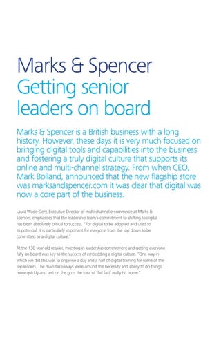 Marks  Spencer
Getting senior
leaders on board
Laura Wade-Gery, Executive Director of multi-channel e-commerce at Marks 
Spencer, emphasises that the leadership team’s commitment to shifting to digital
has been absolutely critical to success. “For digital to be adopted and used to
its potential, it is particularly important for everyone from the top down to be
committed to a digital culture.”
At the 130 year old retailer, investing in leadership commitment and getting everyone
fully on board was key to the success of embedding a digital culture. “One way in
which we did this was to organise a day and a half of digital training for some of the
top leaders. The main takeaways were around the necessity and ability to do things
more quickly and test on the go – the idea of ‘fail fast’ really hit home.”
Marks  Spencer is a British business with a long
history. However, these days it is very much focused on
bringing digital tools and capabilities into the business
and fostering a truly digital culture that supports its
online and multi-channel strategy. From when CEO,
Mark Bolland, announced that the new flagship store
was marksandspencer.com it was clear that digital was
now a core part of the business.
 
