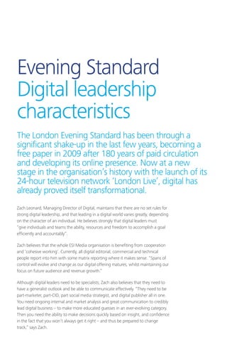 Evening Standard
Digital leadership
characteristics
Zach Leonard, Managing Director of Digital, maintains that there are no set rules for
strong digital leadership, and that leading in a digital world varies greatly, depending
on the character of an individual. He believes strongly that digital leaders must
“give individuals and teams the ability, resources and freedom to accomplish a goal
efficiently and accountably”.
Zach believes that the whole ESI Media organisation is benefiting from cooperation
and ‘cohesive working’. Currently, all digital editorial, commercial and technical
people report into him with some matrix reporting where it makes sense. “Spans of
control will evolve and change as our digital offering matures, whilst maintaining our
focus on future audience and revenue growth.”
Although digital leaders need to be specialists, Zach also believes that they need to
have a generalist outlook and be able to communicate effectively. “They need to be
part-marketer, part-CIO, part social media strategist, and digital publisher all in one.
You need ongoing internal and market analysis and great communication to credibly
lead digital business – to make more educated guesses in an ever-evolving category.
Then you need the ability to make decisions quickly based on insight, and confidence
in the fact that you won’t always get it right – and thus be prepared to change
track,” says Zach.
The London Evening Standard has been through a
significant shake-up in the last few years, becoming a
free paper in 2009 after 180 years of paid circulation
and developing its online presence. Now at a new
stage in the organisation’s history with the launch of its
24-hour television network ‘London Live’, digital has
already proved itself transformational.
 