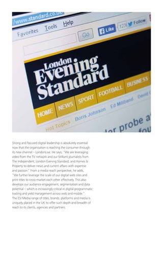 Strong and focused digital leadership is absolutely essential
now that the organisation is reaching the consumer through
its new channel – LondonLive. He says, ‘’We are leveraging
video from the TV network and our brilliant journalists from
The Independent, London Evening Standard, and Homes 
Property to deliver news and current affairs with expertise
and passion.’’ From a media reach perspective, he adds,
‘’We further leverage the scale of our digital web sites and
print titles to cross-market each other effectively. This also
develops our audience engagement, segmentation and data
potential – which is increasingly critical in digital programmatic
trading and yield management across web and mobile.’’
The ESI Media range of titles, brands, platforms and media is
uniquely placed in the UK to offer such depth and breadth of
reach to its clients, agencies and partners.
 