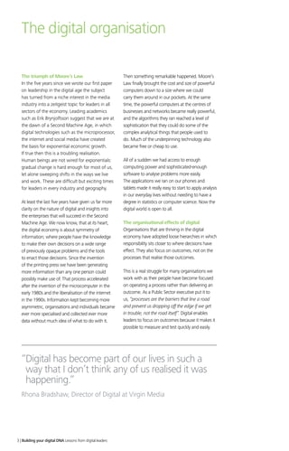 The digital organisation
The triumph of Moore’s Law
In the five years since we wrote our first paper
on leadership in the digital age the subject
has turned from a niche interest in the media
industry into a zeitgeist topic for leaders in all
sectors of the economy. Leading academics
such as Erik Brynjolfsson suggest that we are at
the dawn of a Second Machine Age, in which
digital technologies such as the microprocessor,
the internet and social media have created
the basis for exponential economic growth.
If true then this is a troubling realisation.
Human beings are not wired for exponentials:
gradual change is hard enough for most of us,
let alone sweeping shifts in the ways we live
and work. These are difficult but exciting times
for leaders in every industry and geography.
At least the last five years have given us far more
clarity on the nature of digital and insights into
the enterprises that will succeed in the Second
Machine Age. We now know, that at its heart,
the digital economy is about symmetry of
information; where people have the knowledge
to make their own decisions on a wide range
of previously opaque problems and the tools
to enact those decisions. Since the invention
of the printing press we have been generating
more information than any one person could
possibly make use of. That process accelerated
after the invention of the microcomputer in the
early 1980s and the liberalisation of the internet
in the 1990s. Information kept becoming more
asymmetric, organisations and individuals became
ever more specialised and collected ever more
data without much idea of what to do with it.
Then something remarkable happened. Moore’s
Law finally brought the cost and size of powerful
computers down to a size where we could
carry them around in our pockets. At the same
time, the powerful computers at the centres of
businesses and networks became really powerful,
and the algorithms they ran reached a level of
sophistication that they could do some of the
complex analytical things that people used to
do. Much of the underpinning technology also
became free or cheap to use.
All of a sudden we had access to enough
computing power and sophisticated-enough
software to analyse problems more easily.
The applications we ran on our phones and
tablets made it really easy to start to apply analysis
in our everyday lives without needing to have a
degree in statistics or computer science. Now the
digital world is open to all.
The organisational effects of digital
Organisations that are thriving in the digital
economy have adopted loose hierarchies in which
responsibility sits closer to where decisions have
effect. They also focus on outcomes, not on the
processes that realise those outcomes.
This is a real struggle for many organisations we
work with as their people have become focused
on operating a process rather than delivering an
outcome. As a Public Sector executive put it to
us, “processes are the barriers that line a road
and prevent us dropping off the edge if we get
in trouble, not the road itself”. Digital enables
leaders to focus on outcomes because it makes it
possible to measure and test quickly and easily.
“Digital has become part of our lives in such a
way that I don’t think any of us realised it was
happening.”
Rhona Bradshaw, Director of Digital at Virgin Media
3 | Building your digital DNA Lessons from digital leaders
 