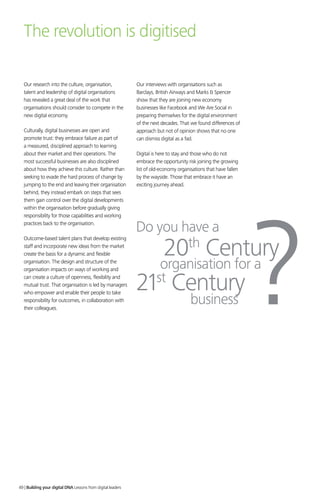 Our research into the culture, organisation,
talent and leadership of digital organisations
has revealed a great deal of the work that
organisations should consider to compete in the
new digital economy.
Culturally, digital businesses are open and
promote trust: they embrace failure as part of
a measured, disciplined approach to learning
about their market and their operations. The
most successful businesses are also disciplined
about how they achieve this culture. Rather than
seeking to evade the hard process of change by
jumping to the end and leaving their organisation
behind, they instead embark on steps that sees
them gain control over the digital developments
within the organisation before gradually giving
responsibility for those capabilities and working
practices back to the organisation.
Outcome-based talent plans that develop existing
staff and incorporate new ideas from the market
create the basis for a dynamic and flexible
organisation. The design and structure of the
organisation impacts on ways of working and
can create a culture of openness, flexibility and
mutual trust. That organisation is led by managers
who empower and enable their people to take
responsibility for outcomes, in collaboration with
their colleagues.
Our interviews with organisations such as
Barclays, British Airways and Marks  Spencer
show that they are joining new economy
businesses like Facebook and We Are Social in
preparing themselves for the digital environment
of the next decades. That we found differences of
approach but not of opinion shows that no one
can dismiss digital as a fad.
Digital is here to stay and those who do not
embrace the opportunity risk joining the growing
list of old-economy organisations that have fallen
by the wayside. Those that embrace it have an
exciting journey ahead.
The revolution is digitised
Do you have a
organisation for a
20th
Century
21st
Century
?business
49 | Building your digital DNA Lessons from digital leaders
 