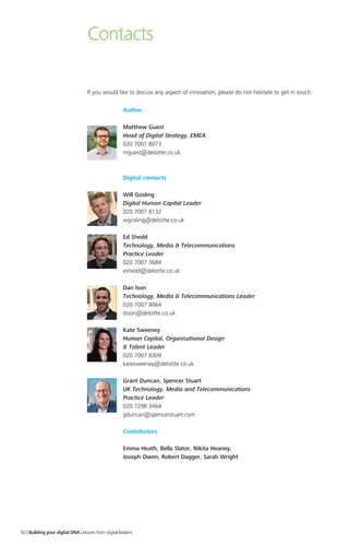 Contacts
Author
Matthew Guest
Head of Digital Strategy, EMEA
020 7007 8073
mguest@deloitte.co.uk
Digital contacts
Will Gosling
Digital Human Capital Leader
020 7007 8132
wgosling@deloitte.co.uk
Ed Shedd
Technology, Media  Telecommunications
Practice Leader
020 7007 3684
eshedd@deloitte.co.uk
Dan Ison
Technology, Media  Telecommunications Leader
020 7007 8064
dison@deloitte.co.uk
Kate Sweeney
Human Capital, Organisational Design
 Talent Leader
020 7007 8309
katesweeney@deloitte.co.uk
Grant Duncan, Spencer Stuart
UK Technology, Media and Telecommunications
Practice Leader
020 7298 3464
gduncan@spencerstuart.com
Contributors
Emma Heath, Bella Slator, Nikita Heaney,
Joseph Owen, Robert Dagger, Sarah Wright
If you would like to discuss any aspect of innovation, please do not hesitate to get in touch.
50 | Building your digital DNA Lessons from digital leaders
 