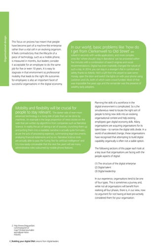 Planning the skills of a workforce in the
digital environment is complicated. So is the
simultaneous need to locate the right sort of
people to bring new skills into an evolving
organisational context and help existing
employees gain digital economy skills. Many
organisations are acquiring organisations for its
talent base – to narrow the digital skills divide. In a
world of accelerated change, these organisations
have recognised that attempting to build digital
capability organically is often not a viable option.
The following sections of this paper each look at
a key issue that organisations are facing with the
people aspects of digital:
(1) The structure of the digital enterprise
(2) Digital talent
(3) Digital leadership
In our experience, organisations tend to be one
of four types. This is sometimes a journey and,
while not all organisations will benefit from
realising all four phases, there is, in our view, now
no argument for not having at least pro-actively
considered them for your organisation.
In our world, basic problems like ‘how do
I get from Clerkenwell to Old Street’are
solved in seconds with vanilla applications, and more complex
ones like ‘where should I stay in Barcelona’ can be answered within
five minutes with a combination of search engines and social
recommendations. Digital has even markedly changed the nature of
such a trip. In 2014, you can stay in a stranger’s flat in comfort and
safety thanks to Airbnb, hitch a Lyft from the airport to save some
money, open the door and switch the lights on with your phone using
Lockitron and Lifx, both of which were crowd funded. Most of that
was impossible five years ago and the remainder was the preserve of
wealthy early adopters.
Mobility and flexibility will be crucial for
people to stay relevant. The darker side of ever-more
advanced technology is a rising tide of jobs that can be done by
machines. An example is the large proportion of news stories on the
web that are written by algorithms from companies such as Narrative
Science. In reality the act of taking a set of sources, crunching them up
and putting them into a readable narrative is actually quite formulaic,
as are the acts of processing expenses, summarising legal documents,
analysing financial statements and so on. Narrative Science tools
are actually able to pass the Turing Test for artificial intelligence2
and
it is now easily conceivable that the next five years will see many
administrative roles subsumed by mobile phone features.
This focus on process has meant that people
have become part of a machine-like enterprise
rather than a vital cell in an evolving organism.
It feels contradictory that the lifecycle of a
piece of technology, such as a mobile phone,
is measured in months, but leaders consider
it acceptable for an employee to do the same
job for five or even 10 years. It is easy to
stagnate in that environment so professional
mobility that leads to the right life outcomes
for employees is also an important facet of
successful organisations in the digital economy.
Organisationaldesign
4 | Building your digital DNA Lessons from digital leaders
2. http://www.theguardian.
com/media/2012/
may/13/robot-journalist-
apocalypse-news-
industry
 