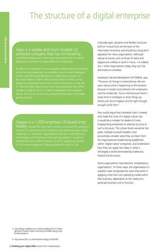 Culturally open, dynamic and flexible structures
built on mutual trust are the basis of the
information economy and should be a long-term
aspiration for many organisations. Although
radical structures such as those of Valve and
Zappos are unlikely to work in many – or indeed,
any – other organisations today, they can’t be
dismissed as curiosities.
Facebook’s Nicola Mendelsohn (VP EMEA), says:
“The pace of change is extraordinary. We are
open about what is happening to the business
because it creates trust between the employees
and the leadership. Trust is vital because there’s
rarely time to strategise or dress things up.
Action just has to happen and be right enough,
enough of the time.”
Few would argue that Facebook hasn’t created
and made the most of a digital culture, but
it would be a mistake for leaders of more
longstanding enterprises to attempt to jump to
such a structure. The culture shock would be too
great. Instead successful leaders must
pro-actively consider what they can learn from
the organisational models being established
within ‘digital native’ companies, and understand
how they can apply new ideas in what is
still largely a world dominated by traditional,
hierarchical structures.
Some organisations have become ‘ambidextrous
organisations’. In these cases, the organisations in
question have recognised the value that exists in
applying more than one operating model within
their business, dependant on the needs of a
particular business unit or function.
The structure of a digital enterprise
Valve is a sizable and much-studied US
software company that has no hierarchy,
no defined strategy and is seemingly held together by the shared
philosophy and sense of responsibility of its employees.
Its 300 or so employees3
are encouraged to determine for themselves
what the best projects are to undertake, convince their colleagues
of their idea then assemble teams to realise those projects. For
this reason desks in Valve’s offices have wheels on them so that
people can physically move to the centre of the action as they see
it.4
Valve has been around four times more productive than either
Google or Apple in terms of market capitalisation per employee
and as much as ten times more productive than peers in the video
games industry.
Zappos is a 1,500 employee US-based shoe
retailer,whose CEO Tony Hsieh recently announced the company’s
intention to move to a radical self-governing operating system called
‘Holacracy’. In ‘holacratic’ organisations there are no job titles and
no managers, and hierarchy is removed completely. In its place is
established what is called ‘holarchy’. In 2013, Zappos was ranked
31 on Fortune magazine’s “Best companies to work for” list.
Organisationaldesign
3. http://blogs.seattletimes.com/brierdudley/2013/11/04/a-
glimpse-of-valves-steam-machine-controller-design-and-
hardware-plans/
4. http://www.bbc.co.uk/news/technology-24205497
6 | Building your digital DNA Lessons from digital leaders
 