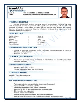 Page 1 of 3
Hamid Ali
[QA/QC Inspector]
Contact: +971 551556586 & +971565215035
Email: loveable_0077@hotmail.com & hamid.ali69@gmail.com
To gain employment within a company where I am continually furthering my skills
and development and to be provided with opportunities to leverage off my skills and
progress my career. I pride myself at being able to build excellent working relationships
between challenging customers, listening effectively, understanding requirements and
delivering an exceptional product.
Father’s Name : Wajid Ali
Nationality : Pakistani
Religion : Islam
Date of Birth : 02.03.1993
Passport No. : PY 1804061
Marital Status : Single
.
1. Diploma of Associate Engineering in Civil Technology from Punjab Board of Technical
Education Lahore, Pakistan.
2. Auto CAD (2D & 3D)
.
1. Matriculation (Science Group) from Board of Intermediate and Secondary Education
Sargodha, Pakistan.
 MS Office 2003, 2007 & 2010.
 MS Dos, Windows 7, Vista & XP Professional.
English & Urdu (mother tongue)
 Preparation of Monthly Interim Payment Certificates depending on Inspection
 Review plans/design and specification of contractor for approval
 Review and follow up material submittal
 Review and approved ITP and Method statements
 Issuing NCR, RFI, SI and other related site correspondence
 Site inspection and supervision
 Maintain proper documentation
 Material testing, quality procedures and quality management
 Material inspection to ensure that the approved materials is delivered on site.
JOB DUTIES & RESPONSIBILITIES
Responsible for all aspects related to Project quality
assurance and quality control.
PERSONAL OBJECTIVE
PERSONAL DATA
PROFESSIONAL QUALIFICATION
ACADEMIC QUALIFICATION
COMPUTER PROFICIENCY
LANGUAGES KNOWN
 