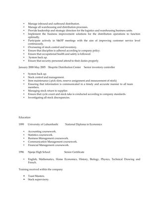 • Manage inbound and outbound distribution.
• Manage all warehousing and distribution processes.
• Provide leadership and strategic direction for the logistics and warehousing business units.
• Implement the business improvement solutions for the distribution operations to function
optimally.
• Participate actively in S&OP meetings with the aim of improving customer service level
continuously.
• Overseeing of stock control and inventory.
• Ensure that discipline is adhered according to company policy.
• Ensure that occupational health and safety is followed.
• System back up.
• Ensure that security personnel attend to their duties properly.
January 2000-May 2005 Shoprite Distribution Center Senior inventory controller
• System back up.
• Stock control and management.
• Item maintenance ( pick slots, reserve assignment and measurement of stock)
• Ensuring that information is communicated in a timely and accurate manner to all team
members.
• Managing stock return to supplier.
• Ensure that cycle count and stock take is conducted according to company standards.
• Investigating all stock discrepancies.
Education
1999 University of Lubumbashi National Diploma in Economics
• Accounting coursework.
• Statistics coursework.
• Business Management coursework.
• Communication Management coursework.
• Financial Management coursework.
1996 Njanja High School Senior Certificate
• English, Mathematics, Home Economics, History, Biology, Physics, Technical Drawing and
French.
Training received within the company
 Toast Masters.
 Stack supervisory.
 