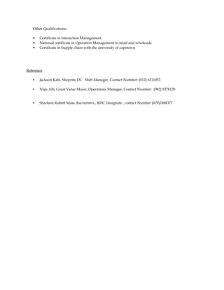 Other Qualifications:
 Certificate in Interaction Management.
 National certificate in Operation Management in retail and wholesale
 Certificate in Supply chain with the university of capetown
Reference
• Jackson Kabi, Shoprite DC Shift Manager, Contact Number: (012) 6211057.
• Naju Alli, Great Value Music, Operations Manager, Contact Number: (082) 9278120
• Sharleen Robert Mass discounters , RDC Designate , contact Number (079)7488377
 