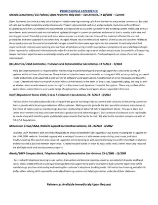 PROFESSIONAL EXPERIENCE
MondoConsultants/ CGI Federal,Open Payments Help Desk – San Antonio,TX 10/2015 – Current
Open Payments SunshineAct Help desk duties included answeringincomingcalls fromthe Healthcareprovider community. Ensured
all callsarehandled completely and professionally.Properly documented each call and provided a resolution within 24 hours.
Escalated calls to Tier 2 as needed and documented all steps taken to assistthe customer in the ticketing system. Interacted with all
team levels and communicated maintained and updated changes in current procedures and material that is used to train new and
existingpersonnel. Provided prompt and accurateresponses in a timely manner. Ensured the material reflected the current
procedures and were updated if and when they changed. Helped resolveinternal and external clientissues and concerns related to
the project processes.Ensured all procedural changes or modifications wereappropriately documented. Proactively identified
opportunities to improve upon existingprocess flows all whileensuringclientfileuploadsarecomplete and accurateRespondingto
clientrequests for additional information related to filetransfers and/or registration and systemaccesses.Ensured all cal lsrequiring
deeper technical expertisewere escalated promptly with complete documentation. Produced reports on status of current cases
upon request.
HCL America/USAAContractor,IT Service Desk Representative SanAntonio,TX 7/2013 – 9/2014
Help desk representative is responsiblefor maintaining, troubleshooting and providingsupportfor a very wide variety of
systems within all lines of businesses.Theseduties included but were not limited to assistingwith VPN access providingpass word
resets and unlocks and supported a wide variety of software’s and applications.Troubleshootall error messages and break/fix
issues.Created and rebuiltuser profiles within the activedirectory in the event of any issues.Supported Laptop, desktop as well
as wireless devices with network access usingCisco Anyconnect and Symantec Endpoint Encryption. These are justfew of the
application systems there is a very wide range of applications, softwareand applicationssupported in this role.
Kohl’sDepartment Stores CSOC,S.W.A.T. Collector1 SanAntonio,TX- 7/2012 - 6/2013
Various duties included outbound cold callingwith the goal of assistingcreditcustomers with solutions on becomingcurrent on
their accounts whilefocusingon retention of the customer. Makingsure to provide the best possible solutions to customer at
their time of need as well as maintaininga businessrelationship on behalf of Kohl’s Department Stores. This was a team call
center environment and was consistentwith daily production and adherencegoals. Daily amountof outbound callsrequired to
be made alongwith monthly goals and statistic requirements that had to be met. We also had to maintain compliancewith all
F.D.C.P.A Regulations.
MillenniumGroup/USAA,WebsiteSupportSpecialistSanAntonio,TX- 12/2010 - 6/2012
Assisted USAA Members with onlinebankingwebsite and provided technical supportvarious duties includingtier 1 support for
the USAA.COM website. Provided support with a variety of issues such asbrowser compatibility,Java issues,and basic
troubleshooting.This position also required supportin onlinebankingas well as onlinebill pay ensured firstcontactresolutions
and maintained a positivemember experience. Created trouble tickets in order to escalateto level 2 when necessary required
the ability to multi task and document properly.
Atento/BBVACompassBank, Telephone BankingRepresentative San Antonio, TX-1/2006 - 11/2009
Assisted with telephone bankingissues such as transaction and balanceinquiries aswell as escalated all disputes and fraud
cases. Deescalated difficultissues by providingadditional supportto my peers to prevent a bad customer experience while
maintaininga positiverelationship and meeting the customer’s telephone bankingneeds. Utilized activelistening,verbal skills
and problem solvingskillsrequired to understand bankingsystems and helpingcustomer understand their statement.
References Available Immediately Upon Request
 