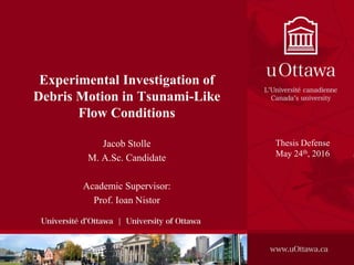 Experimental Investigation of
Debris Motion in Tsunami-Like
Flow Conditions
Jacob Stolle
M. A.Sc. Candidate
Academic Supervisor:
Prof. Ioan Nistor
Thesis Defense
May 24th, 2016
 