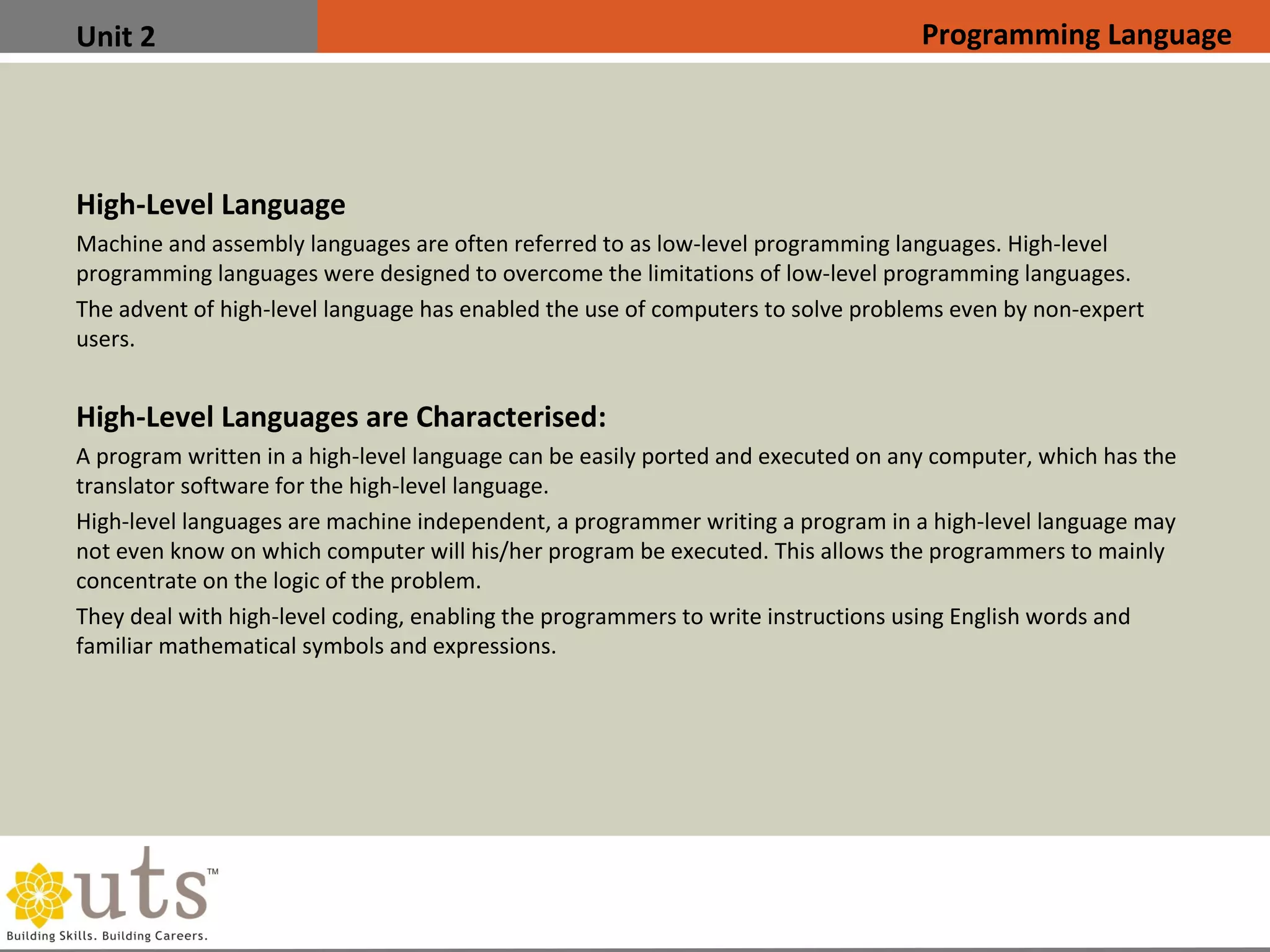 Unit 2
High-Level Language
•
Machine and assembly languages are often referred to as low-level programming languages. High-level
programming languages were designed to overcome the limitations of low-level programming languages.
•
The advent of high-level language has enabled the use of computers to solve problems even by non-expert
users.
High-Level Languages are Characterised:
•
A program written in a high-level language can be easily ported and executed on any computer, which has the
translator software for the high-level language.
•
High-level languages are machine independent, a programmer writing a program in a high-level language may
not even know on which computer will his/her program be executed. This allows the programmers to mainly
concentrate on the logic of the problem.
•
They deal with high-level coding, enabling the programmers to write instructions using English words and
familiar mathematical symbols and expressions.
Programming Language
 