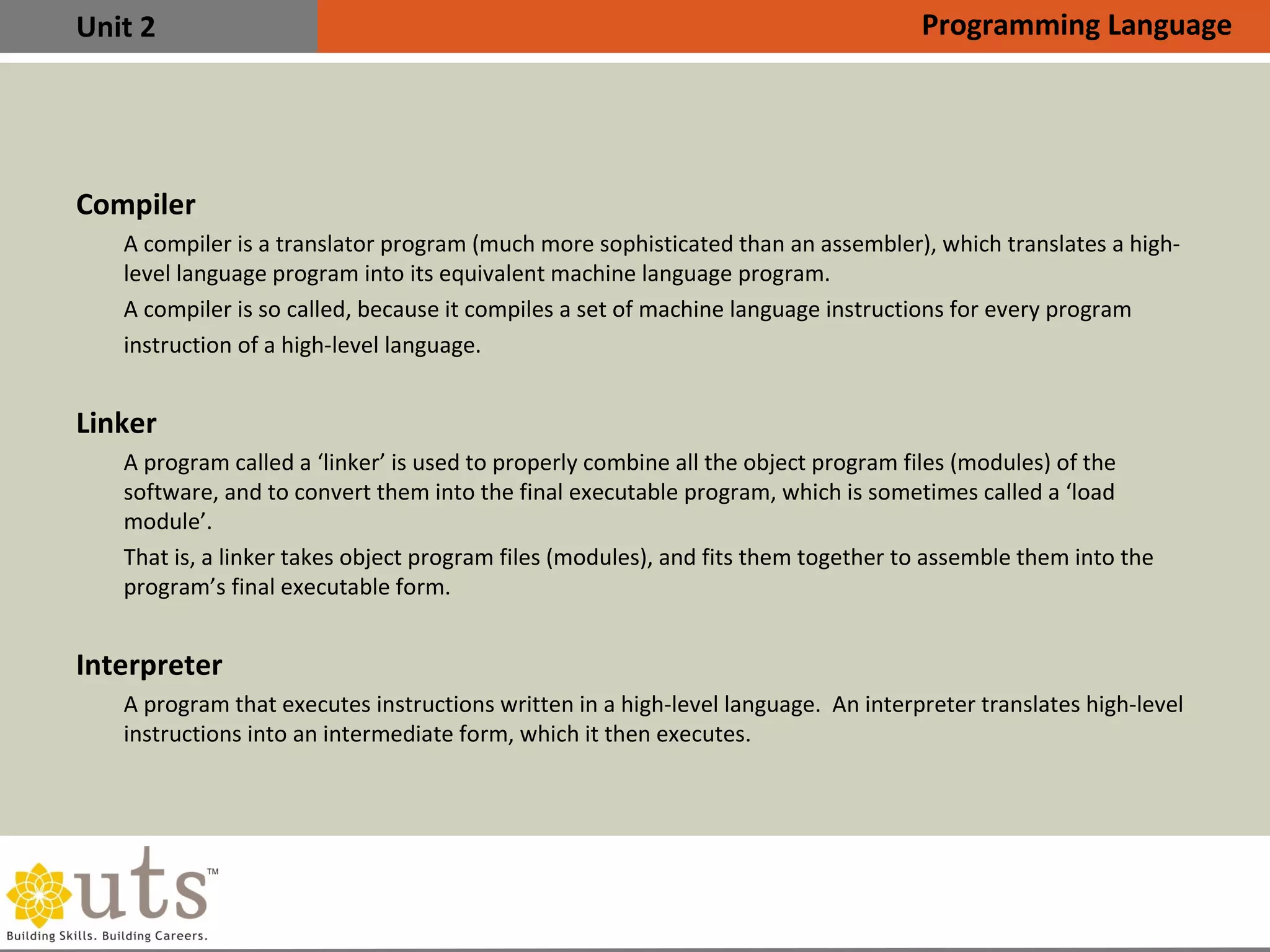 Unit 2
Compiler
•
A compiler is a translator program (much more sophisticated than an assembler), which translates a high-
level language program into its equivalent machine language program.
•
A compiler is so called, because it compiles a set of machine language instructions for every program
instruction of a high-level language.
Linker
•
A program called a ‘linker’ is used to properly combine all the object program files (modules) of the
software, and to convert them into the final executable program, which is sometimes called a ‘load
module’.
•
That is, a linker takes object program files (modules), and fits them together to assemble them into the
program’s final executable form.
Interpreter
•
A program that executes instructions written in a high-level language. An interpreter translates high-level
instructions into an intermediate form, which it then executes.
Programming Language
 