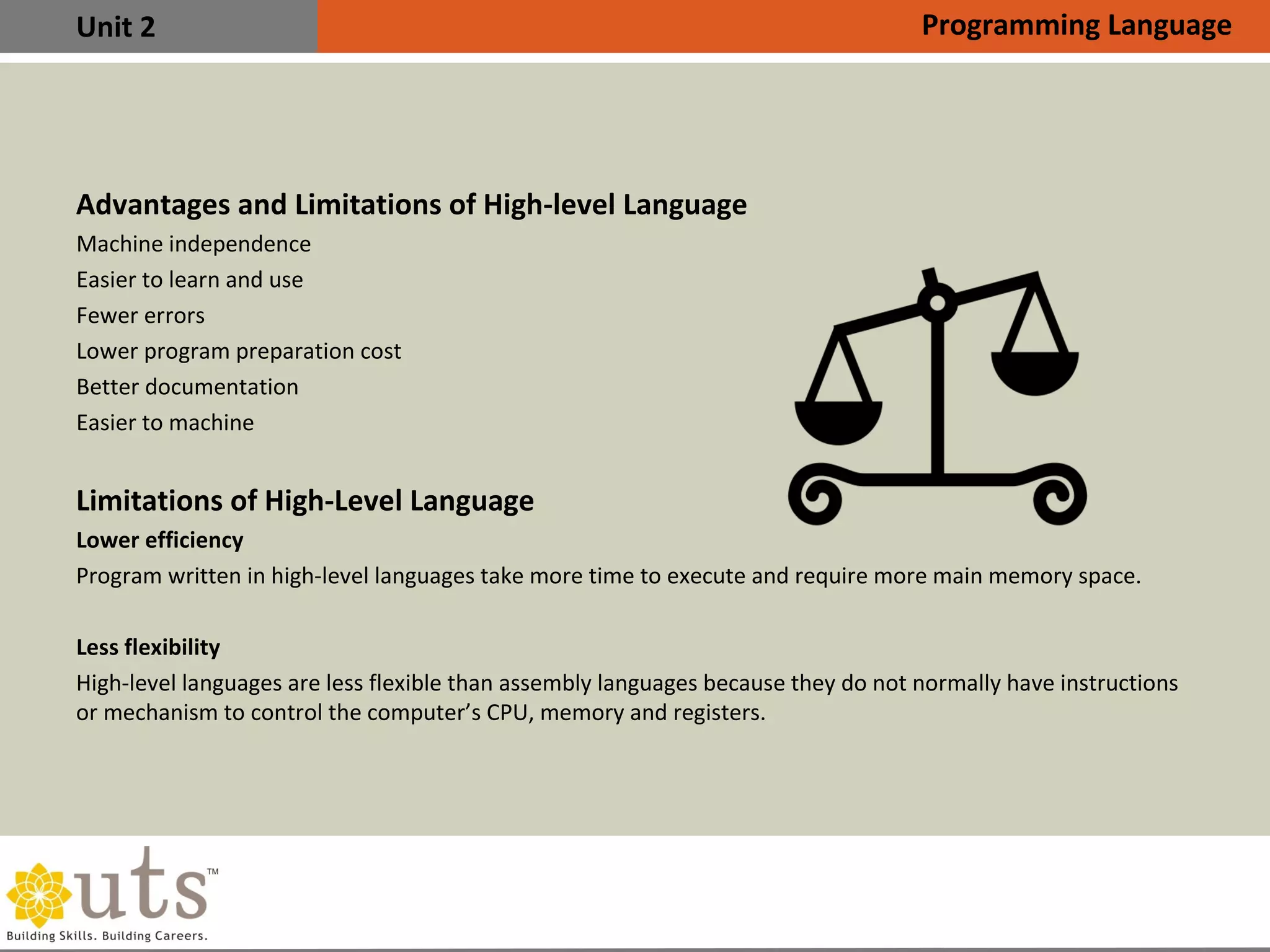 Unit 2
Advantages and Limitations of High-level Language

Machine independence

Easier to learn and use

Fewer errors

Lower program preparation cost

Better documentation

Easier to machine
Limitations of High-Level Language

Lower efficiency
Program written in high-level languages take more time to execute and require more main memory space.

Less flexibility
High-level languages are less flexible than assembly languages because they do not normally have instructions
or mechanism to control the computer’s CPU, memory and registers.
Programming Language
 