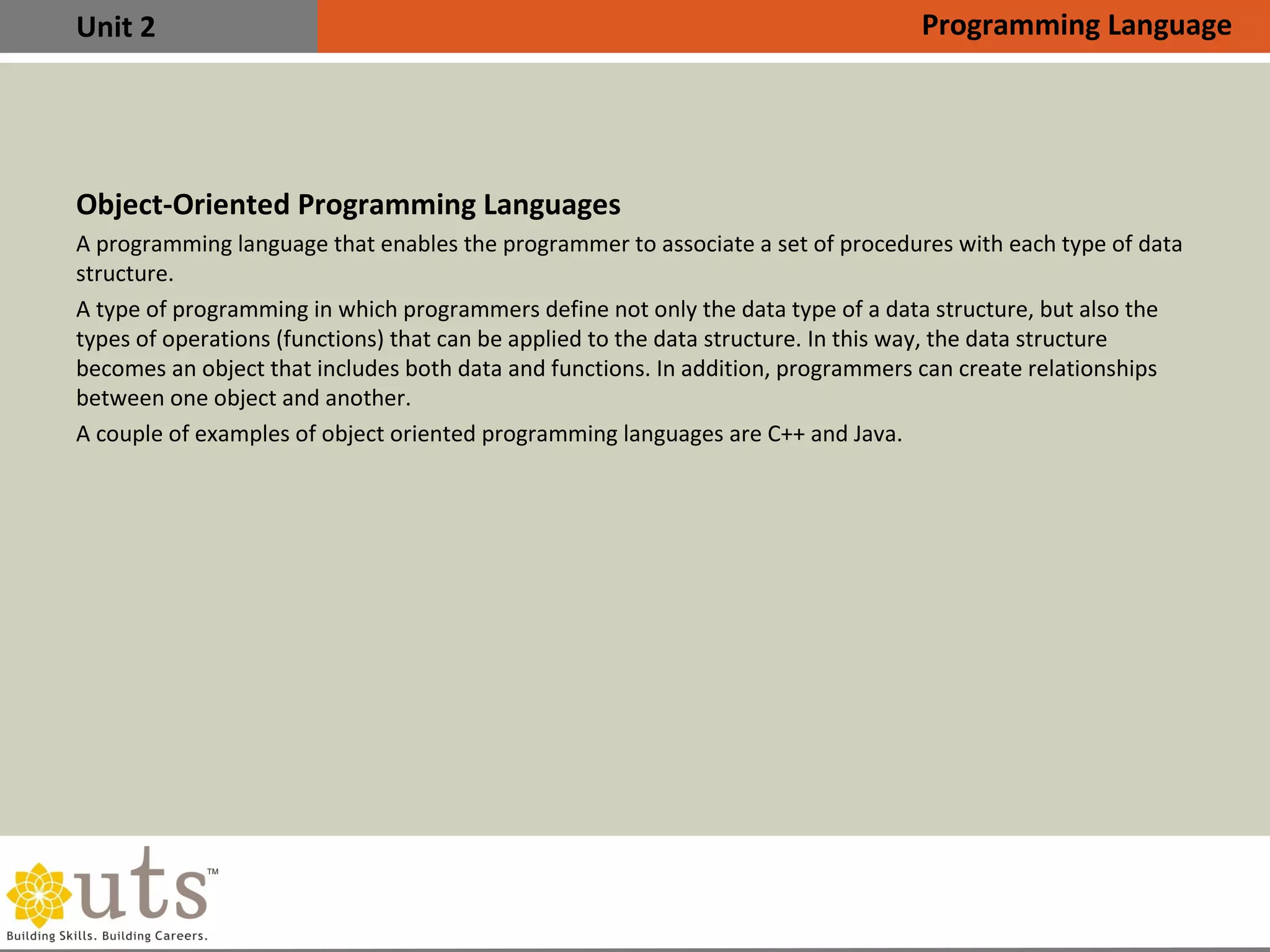 Unit 2
Object-Oriented Programming Languages
•
A programming language that enables the programmer to associate a set of procedures with each type of data
structure.
•
A type of programming in which programmers define not only the data type of a data structure, but also the
types of operations (functions) that can be applied to the data structure. In this way, the data structure
becomes an object that includes both data and functions. In addition, programmers can create relationships
between one object and another.
•
A couple of examples of object oriented programming languages are C++ and Java.
Programming Language
 