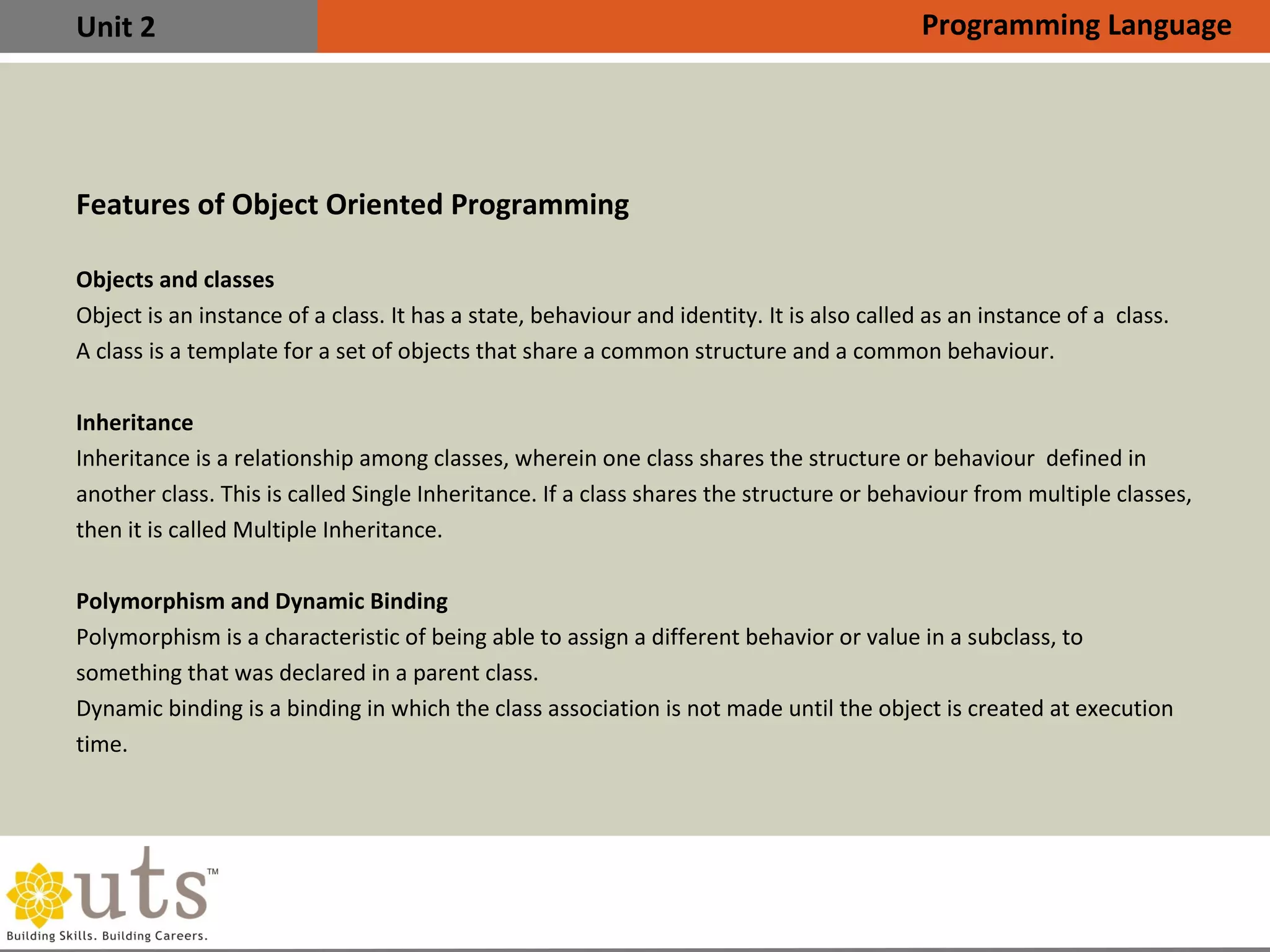 Unit 2
Features of Object Oriented Programming
Objects and classes
Object is an instance of a class. It has a state, behaviour and identity. It is also called as an instance of a class.
A class is a template for a set of objects that share a common structure and a common behaviour.
Inheritance
Inheritance is a relationship among classes, wherein one class shares the structure or behaviour defined in
another class. This is called Single Inheritance. If a class shares the structure or behaviour from multiple classes,
then it is called Multiple Inheritance.
Polymorphism and Dynamic Binding
Polymorphism is a characteristic of being able to assign a different behavior or value in a subclass, to
something that was declared in a parent class.
Dynamic binding is a binding in which the class association is not made until the object is created at execution
time.
Programming Language
 