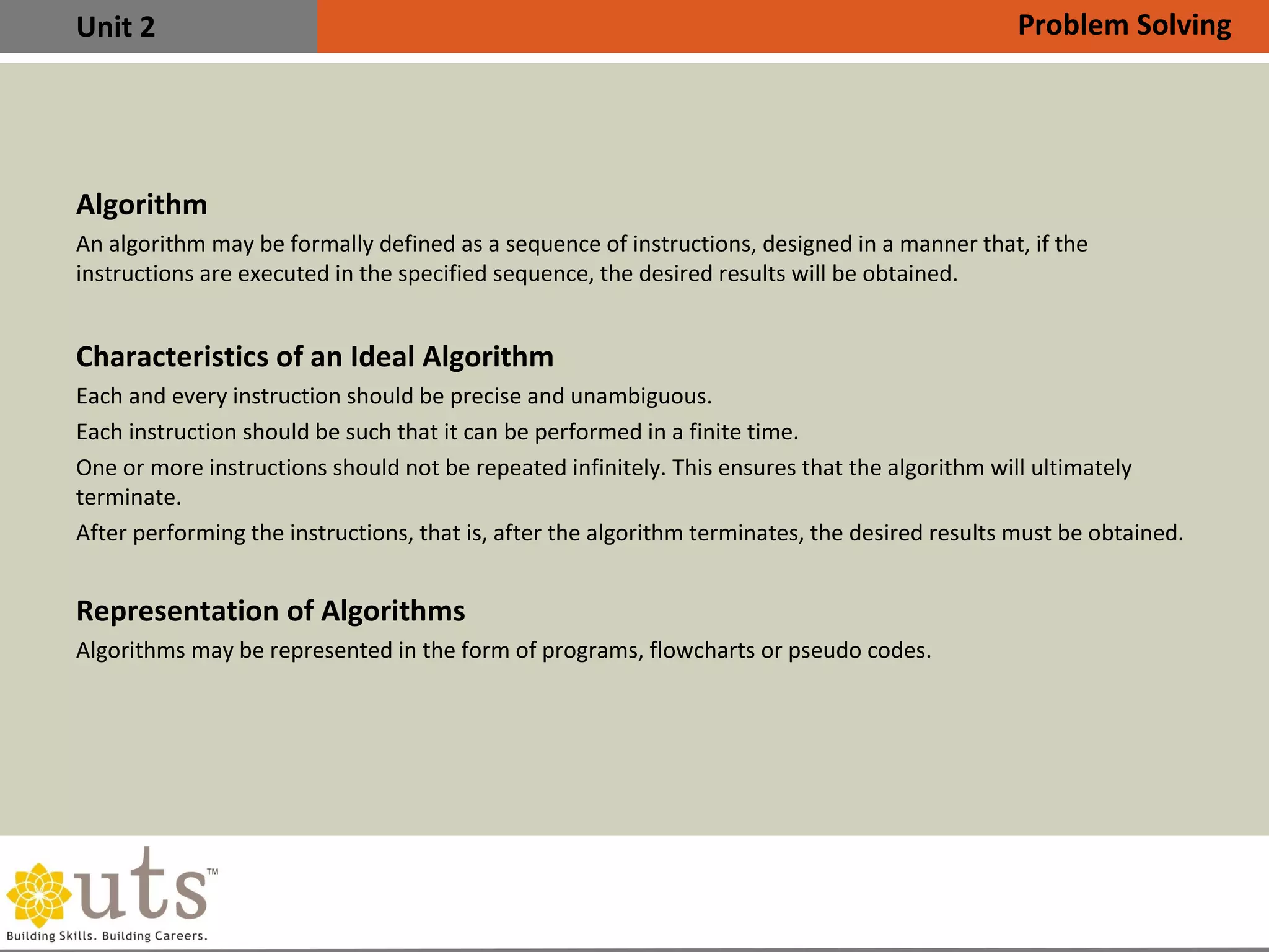 Unit 2
Algorithm
An algorithm may be formally defined as a sequence of instructions, designed in a manner that, if the
instructions are executed in the specified sequence, the desired results will be obtained.
Characteristics of an Ideal Algorithm
•
Each and every instruction should be precise and unambiguous.
•
Each instruction should be such that it can be performed in a finite time.
•
One or more instructions should not be repeated infinitely. This ensures that the algorithm will ultimately
terminate.
•
After performing the instructions, that is, after the algorithm terminates, the desired results must be obtained.
Representation of Algorithms
Algorithms may be represented in the form of programs, flowcharts or pseudo codes.
Problem Solving
 
