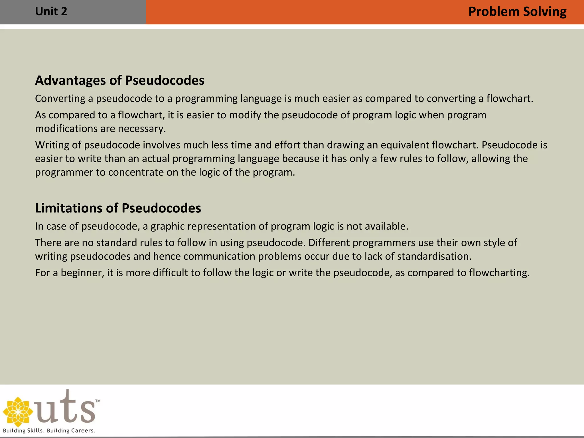 Unit 2
Advantages of Pseudocodes
•
Converting a pseudocode to a programming language is much easier as compared to converting a flowchart.
•
As compared to a flowchart, it is easier to modify the pseudocode of program logic when program
modifications are necessary.
•
Writing of pseudocode involves much less time and effort than drawing an equivalent flowchart. Pseudocode is
easier to write than an actual programming language because it has only a few rules to follow, allowing the
programmer to concentrate on the logic of the program.
Limitations of Pseudocodes
•
In case of pseudocode, a graphic representation of program logic is not available.
•
There are no standard rules to follow in using pseudocode. Different programmers use their own style of
writing pseudocodes and hence communication problems occur due to lack of standardisation.
•
For a beginner, it is more difficult to follow the logic or write the pseudocode, as compared to flowcharting.
Problem Solving
 