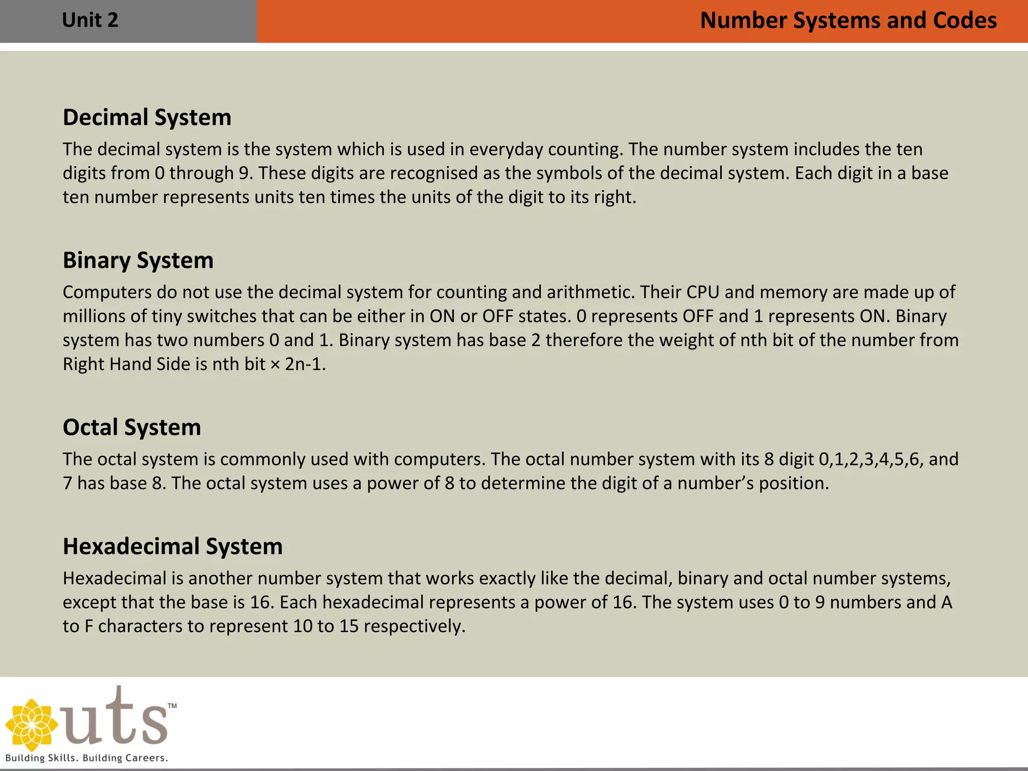 Unit 2
Decimal System
The decimal system is the system which is used in everyday counting. The number system includes the ten
digits from 0 through 9. These digits are recognised as the symbols of the decimal system. Each digit in a base
ten number represents units ten times the units of the digit to its right.
Binary System
Computers do not use the decimal system for counting and arithmetic. Their CPU and memory are made up of
millions of tiny switches that can be either in ON or OFF states. 0 represents OFF and 1 represents ON. Binary
system has two numbers 0 and 1. Binary system has base 2 therefore the weight of nth bit of the number from
Right Hand Side is nth bit × 2n-1.
Octal System
The octal system is commonly used with computers. The octal number system with its 8 digit 0,1,2,3,4,5,6, and
7 has base 8. The octal system uses a power of 8 to determine the digit of a number’s position.
Hexadecimal System
Hexadecimal is another number system that works exactly like the decimal, binary and octal number systems,
except that the base is 16. Each hexadecimal represents a power of 16. The system uses 0 to 9 numbers and A
to F characters to represent 10 to 15 respectively.
Number Systems and Codes
 