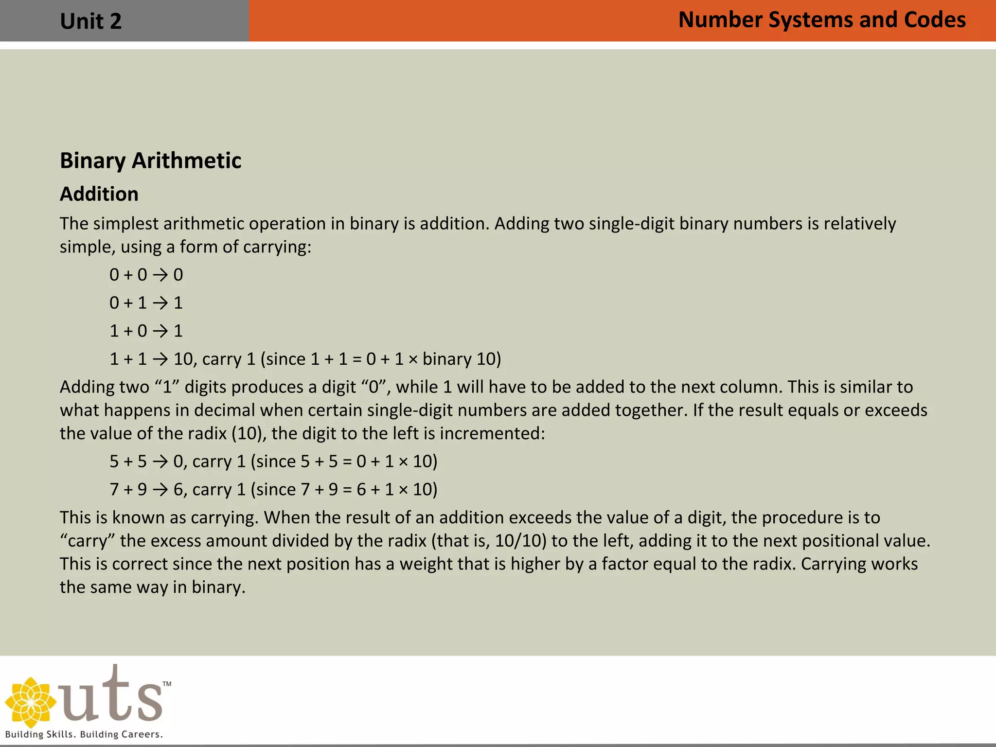 Unit 2
Binary Arithmetic
Addition
•
The simplest arithmetic operation in binary is addition. Adding two single-digit binary numbers is relatively
simple, using a form of carrying:
0 + 0 → 0
0 + 1 → 1
1 + 0 → 1
1 + 1 → 10, carry 1 (since 1 + 1 = 0 + 1 × binary 10)
•
Adding two “1” digits produces a digit “0”, while 1 will have to be added to the next column. This is similar to
what happens in decimal when certain single-digit numbers are added together. If the result equals or exceeds
the value of the radix (10), the digit to the left is incremented:
5 + 5 → 0, carry 1 (since 5 + 5 = 0 + 1 × 10)
7 + 9 → 6, carry 1 (since 7 + 9 = 6 + 1 × 10)
•
This is known as carrying. When the result of an addition exceeds the value of a digit, the procedure is to
“carry” the excess amount divided by the radix (that is, 10/10) to the left, adding it to the next positional value.
This is correct since the next position has a weight that is higher by a factor equal to the radix. Carrying works
the same way in binary.
Number Systems and Codes
 