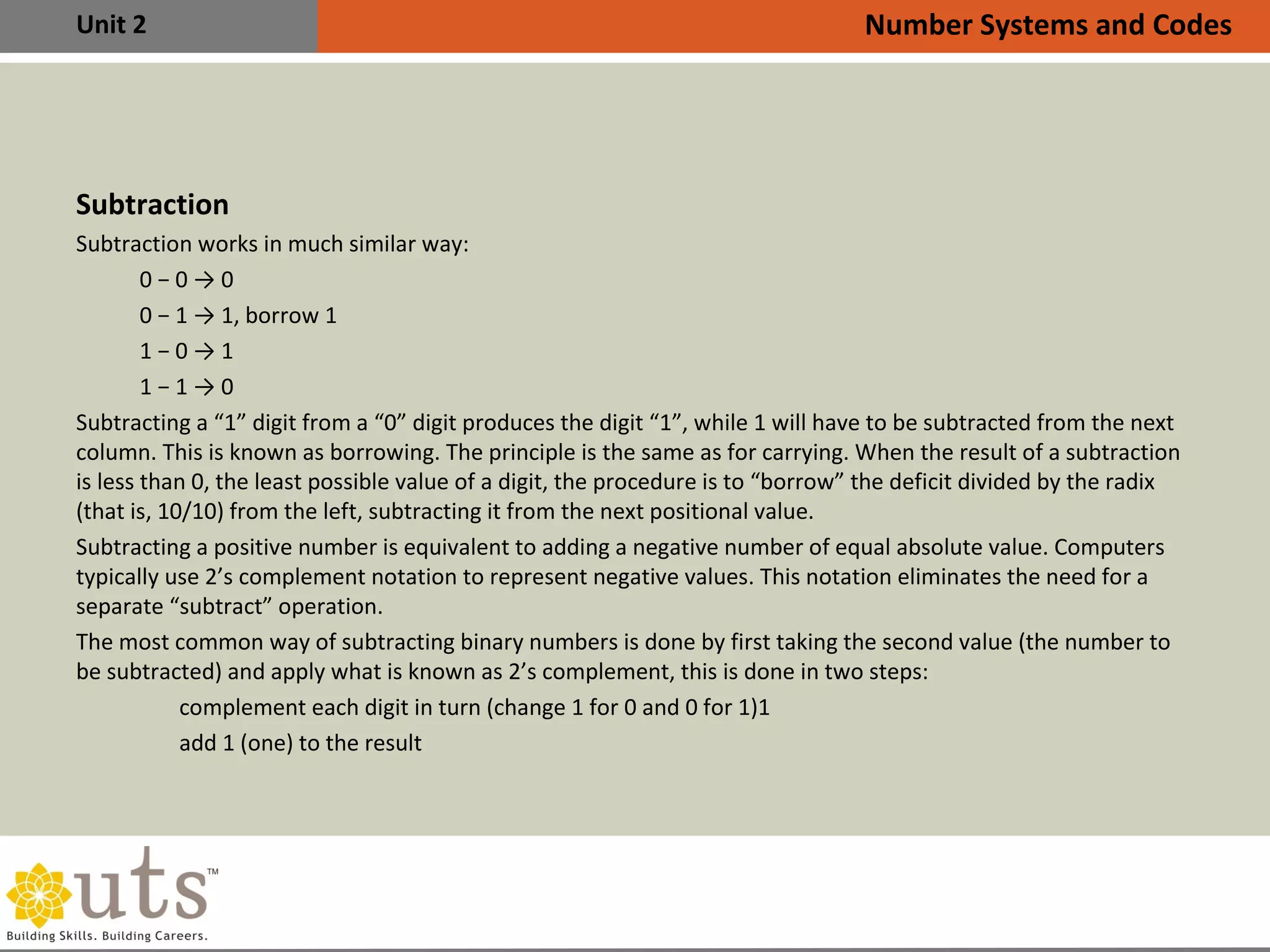 Unit 2
Subtraction
•
Subtraction works in much similar way:
0 − 0 → 0
0 − 1 → 1, borrow 1
1 − 0 → 1
1 − 1 → 0
•
Subtracting a “1” digit from a “0” digit produces the digit “1”, while 1 will have to be subtracted from the next
column. This is known as borrowing. The principle is the same as for carrying. When the result of a subtraction
is less than 0, the least possible value of a digit, the procedure is to “borrow” the deficit divided by the radix
(that is, 10/10) from the left, subtracting it from the next positional value.
•
Subtracting a positive number is equivalent to adding a negative number of equal absolute value. Computers
typically use 2’s complement notation to represent negative values. This notation eliminates the need for a
separate “subtract” operation.
•
The most common way of subtracting binary numbers is done by first taking the second value (the number to
be subtracted) and apply what is known as 2’s complement, this is done in two steps:
•
complement each digit in turn (change 1 for 0 and 0 for 1)1
•
add 1 (one) to the result
Number Systems and Codes
 