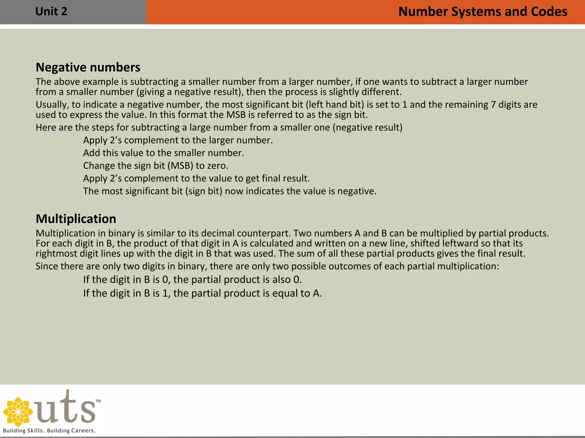 Unit 2
Negative numbers
•
The above example is subtracting a smaller number from a larger number, if one wants to subtract a larger number
from a smaller number (giving a negative result), then the process is slightly different.
•
Usually, to indicate a negative number, the most significant bit (left hand bit) is set to 1 and the remaining 7 digits are
used to express the value. In this format the MSB is referred to as the sign bit.
•
Here are the steps for subtracting a large number from a smaller one (negative result)

Apply 2’s complement to the larger number.

Add this value to the smaller number.

Change the sign bit (MSB) to zero.

Apply 2’s complement to the value to get final result.

The most significant bit (sign bit) now indicates the value is negative.
Multiplication
•
Multiplication in binary is similar to its decimal counterpart. Two numbers A and B can be multiplied by partial products.
For each digit in B, the product of that digit in A is calculated and written on a new line, shifted leftward so that its
rightmost digit lines up with the digit in B that was used. The sum of all these partial products gives the final result.
•
Since there are only two digits in binary, there are only two possible outcomes of each partial multiplication:

If the digit in B is 0, the partial product is also 0.

If the digit in B is 1, the partial product is equal to A.
Number Systems and Codes
 