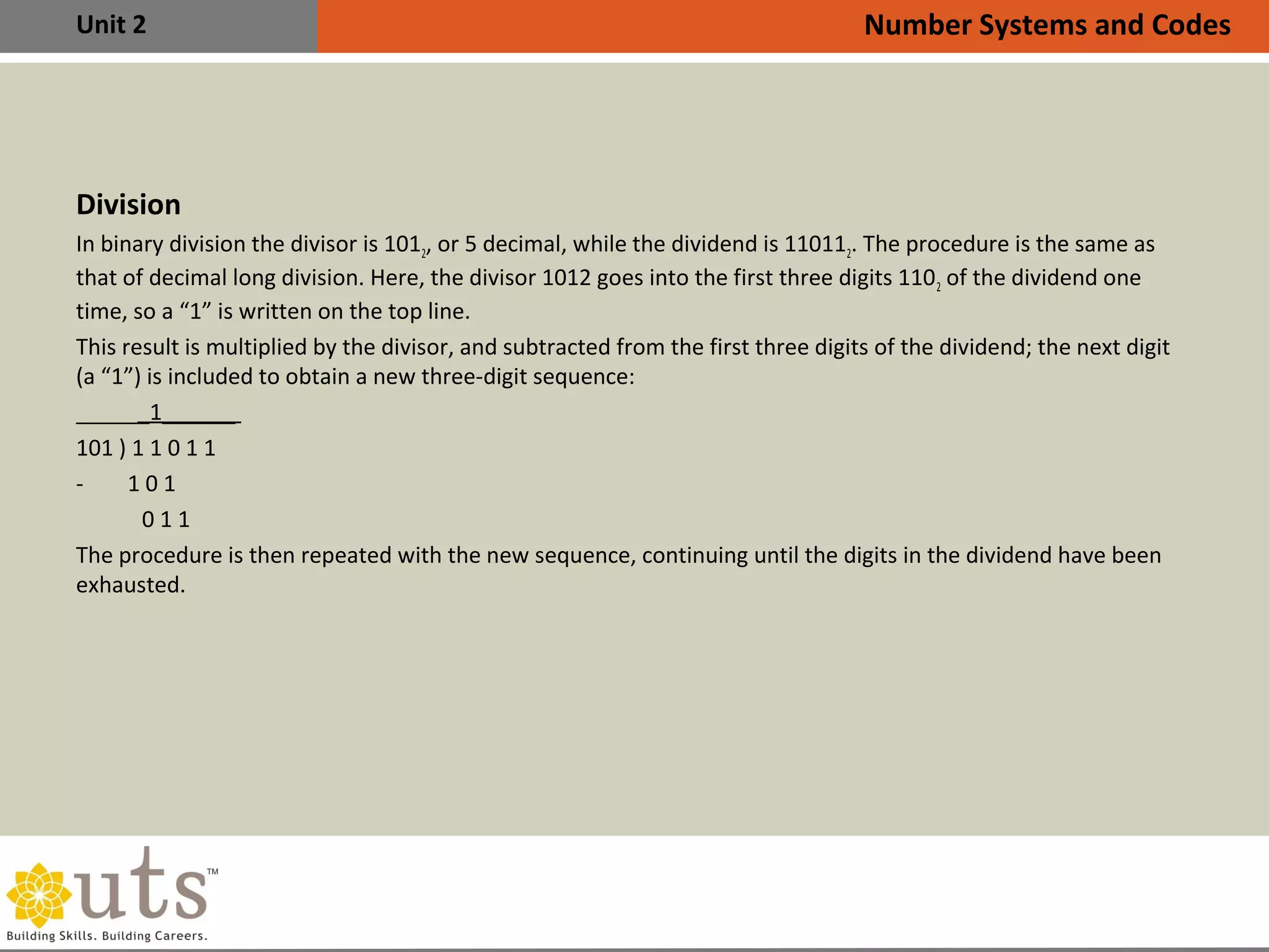 Unit 2
Division
In binary division the divisor is 1012, or 5 decimal, while the dividend is 110112. The procedure is the same as
that of decimal long division. Here, the divisor 1012 goes into the first three digits 1102 of the dividend one
time, so a “1” is written on the top line.
This result is multiplied by the divisor, and subtracted from the first three digits of the dividend; the next digit
(a “1”) is included to obtain a new three-digit sequence:
______1______
101 ) 1 1 0 1 1
- 1 0 1
0 1 1
The procedure is then repeated with the new sequence, continuing until the digits in the dividend have been
exhausted.
Number Systems and Codes
 