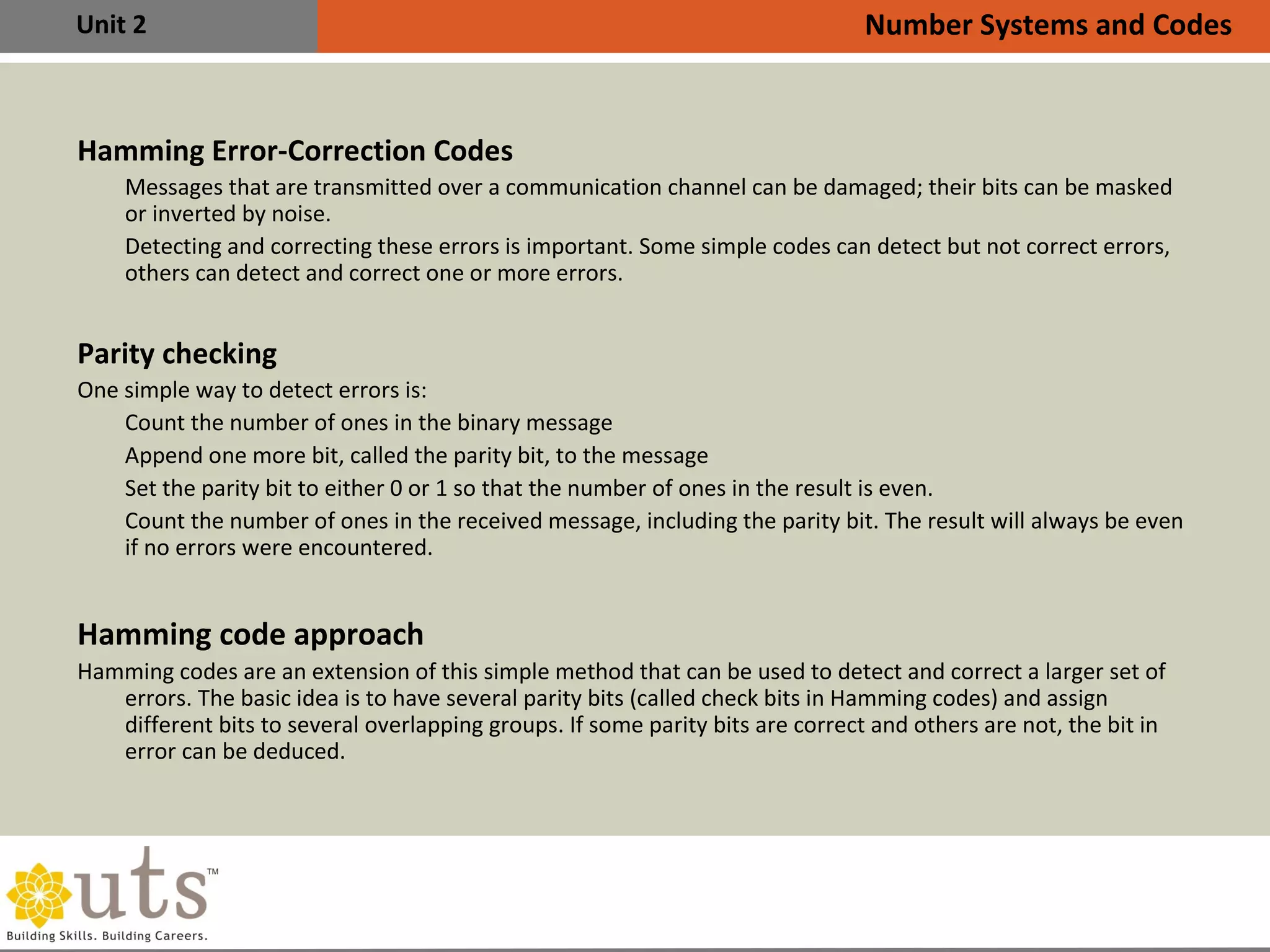 Unit 2
Hamming Error-Correction Codes
•
Messages that are transmitted over a communication channel can be damaged; their bits can be masked
or inverted by noise.
•
Detecting and correcting these errors is important. Some simple codes can detect but not correct errors,
others can detect and correct one or more errors.
Parity checking
One simple way to detect errors is:
•
Count the number of ones in the binary message
•
Append one more bit, called the parity bit, to the message
•
Set the parity bit to either 0 or 1 so that the number of ones in the result is even.
•
Count the number of ones in the received message, including the parity bit. The result will always be even
if no errors were encountered.
Hamming code approach
Hamming codes are an extension of this simple method that can be used to detect and correct a larger set of
errors. The basic idea is to have several parity bits (called check bits in Hamming codes) and assign
different bits to several overlapping groups. If some parity bits are correct and others are not, the bit in
error can be deduced.
Number Systems and Codes
 
