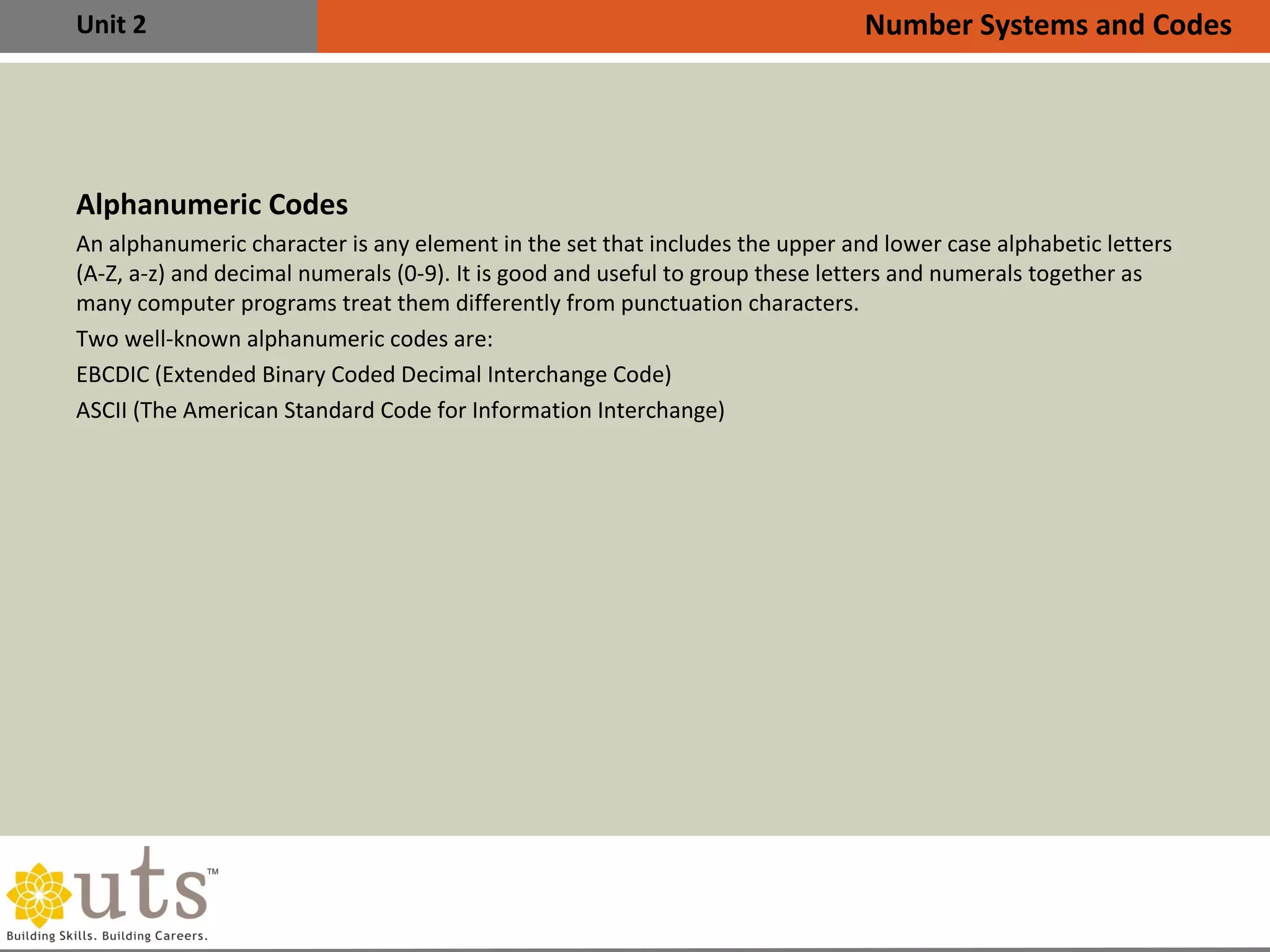 Unit 2
Alphanumeric Codes
An alphanumeric character is any element in the set that includes the upper and lower case alphabetic letters
(A-Z, a-z) and decimal numerals (0-9). It is good and useful to group these letters and numerals together as
many computer programs treat them differently from punctuation characters.
Two well-known alphanumeric codes are:
•
EBCDIC (Extended Binary Coded Decimal Interchange Code)
•
ASCII (The American Standard Code for Information Interchange)
Number Systems and Codes
 