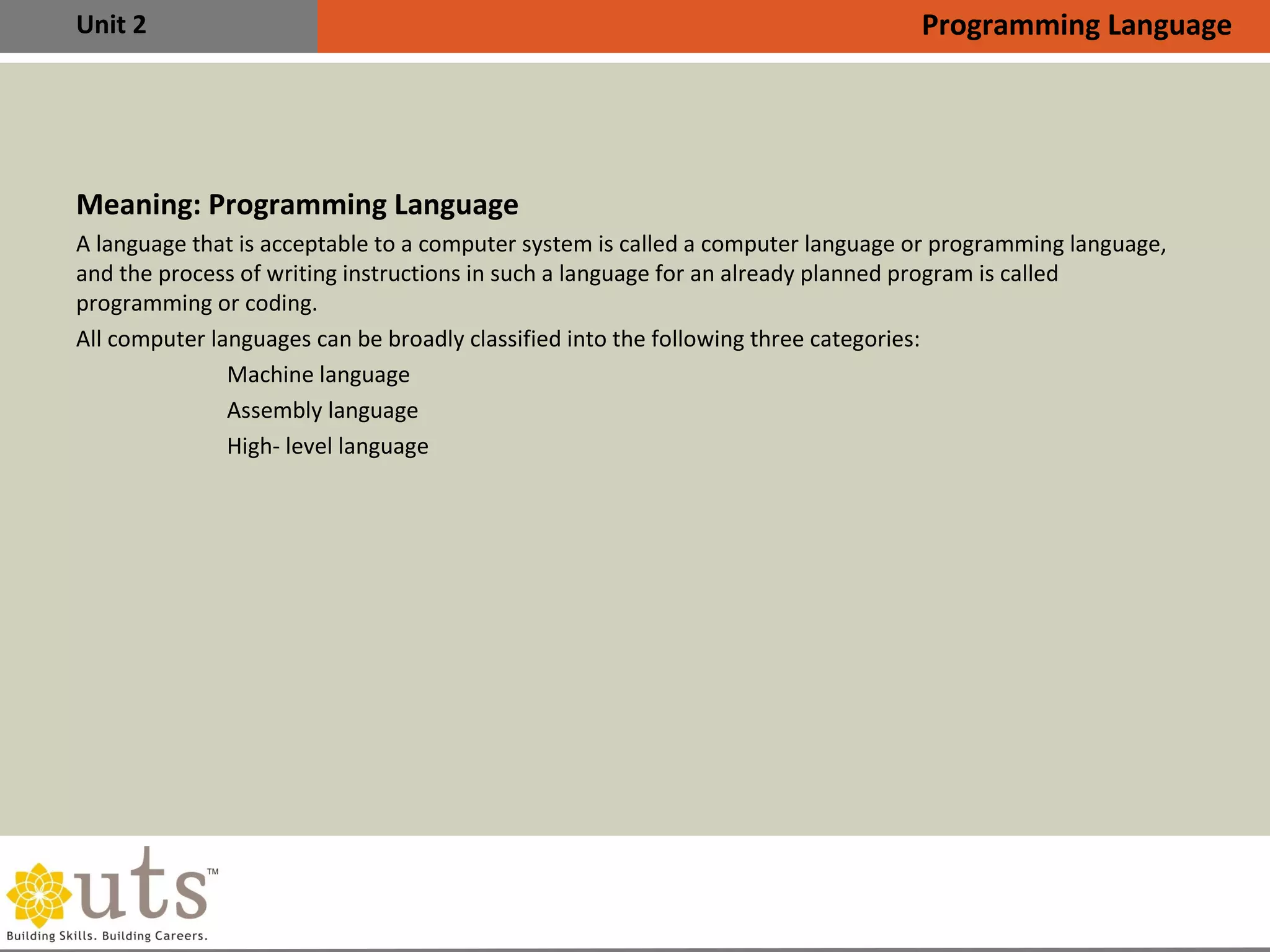 Unit 2
Meaning: Programming Language
•
A language that is acceptable to a computer system is called a computer language or programming language,
and the process of writing instructions in such a language for an already planned program is called
programming or coding.
•
All computer languages can be broadly classified into the following three categories:

Machine language

Assembly language

High- level language
Programming Language
 