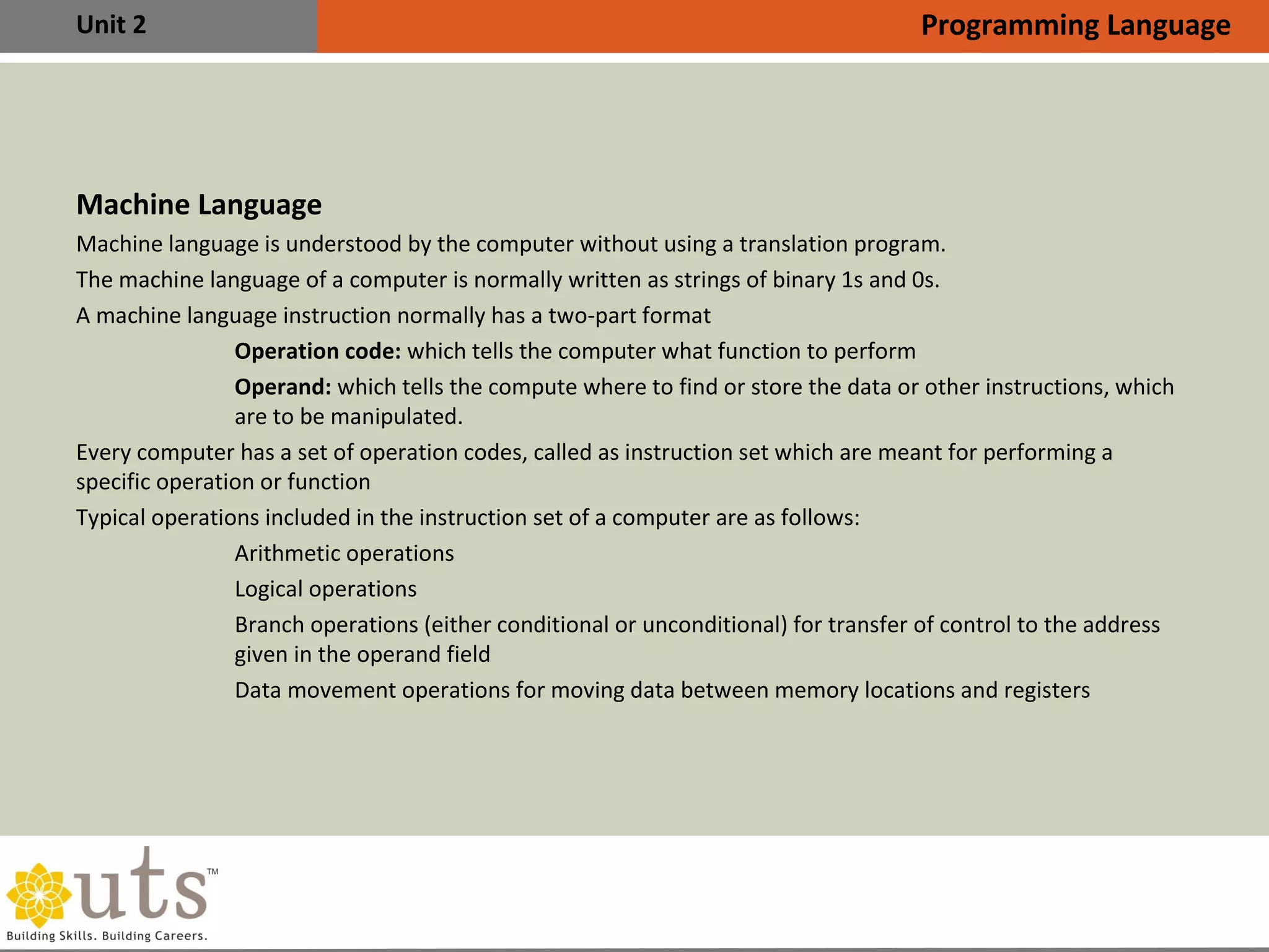Unit 2
Machine Language
•
Machine language is understood by the computer without using a translation program.
•
The machine language of a computer is normally written as strings of binary 1s and 0s.
•
A machine language instruction normally has a two-part format
I. Operation code: which tells the computer what function to perform
II. Operand: which tells the compute where to find or store the data or other instructions, which
are to be manipulated.
•
Every computer has a set of operation codes, called as instruction set which are meant for performing a
specific operation or function
•
Typical operations included in the instruction set of a computer are as follows:

Arithmetic operations

Logical operations

Branch operations (either conditional or unconditional) for transfer of control to the address
given in the operand field

Data movement operations for moving data between memory locations and registers
Programming Language
 