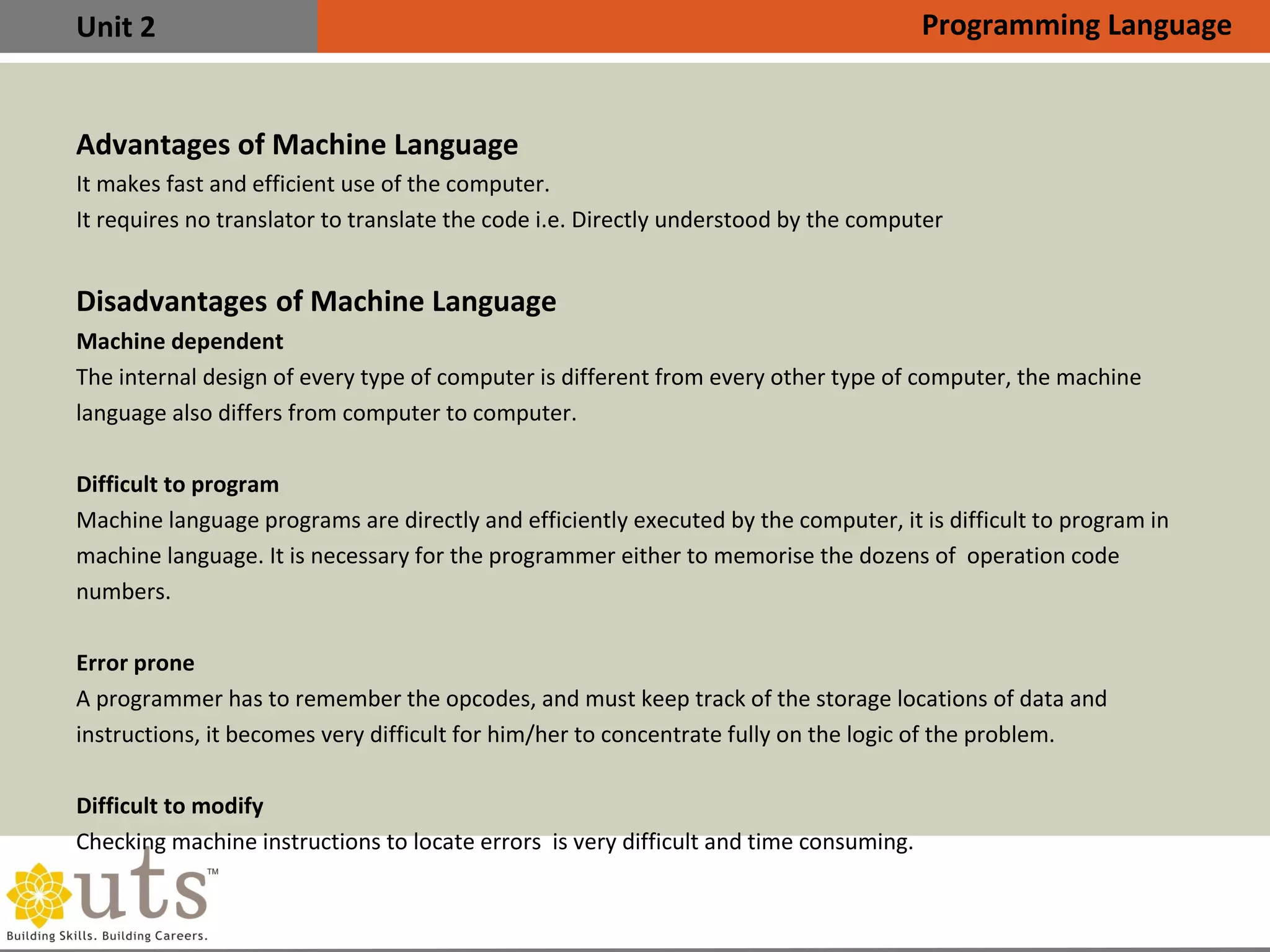 Unit 2
Advantages of Machine Language

It makes fast and efficient use of the computer.

It requires no translator to translate the code i.e. Directly understood by the computer
Disadvantages of Machine Language

Machine dependent
The internal design of every type of computer is different from every other type of computer, the machine
language also differs from computer to computer.

Difficult to program
Machine language programs are directly and efficiently executed by the computer, it is difficult to program in
machine language. It is necessary for the programmer either to memorise the dozens of operation code
numbers.

Error prone
A programmer has to remember the opcodes, and must keep track of the storage locations of data and
instructions, it becomes very difficult for him/her to concentrate fully on the logic of the problem.

Difficult to modify
Checking machine instructions to locate errors is very difficult and time consuming.
Programming Language
 