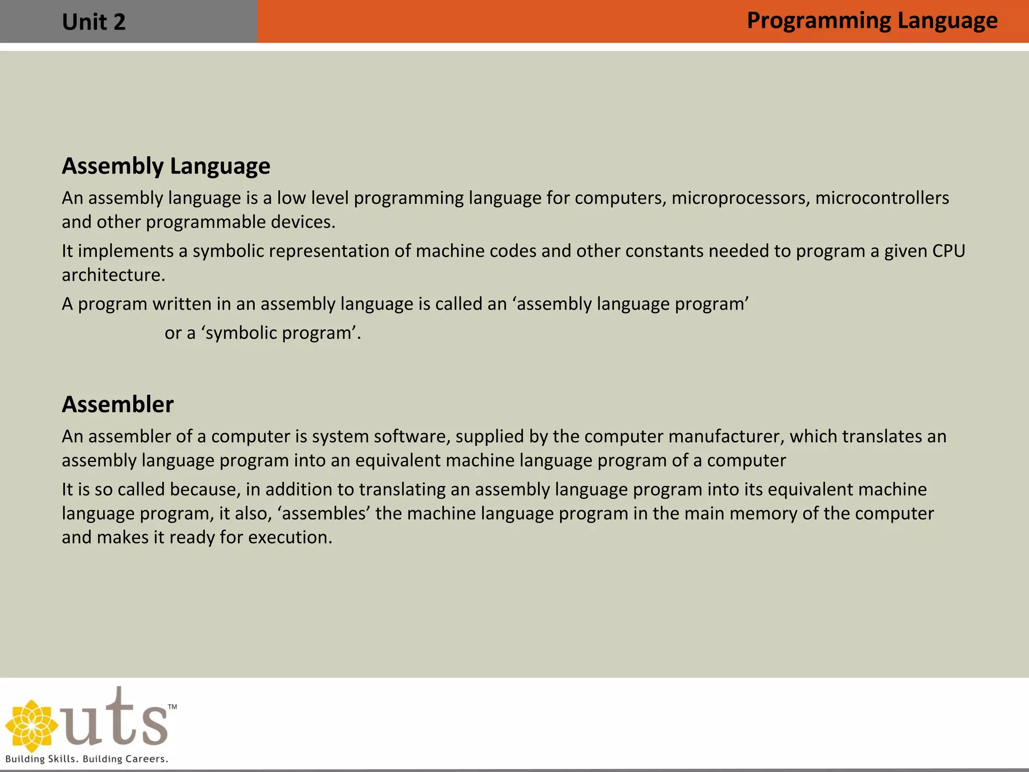 Unit 2
Assembly Language
•
An assembly language is a low level programming language for computers, microprocessors, microcontrollers
and other programmable devices.
•
It implements a symbolic representation of machine codes and other constants needed to program a given CPU
architecture.
•
A program written in an assembly language is called an ‘assembly language program’
or a ‘symbolic program’.
Assembler
•
An assembler of a computer is system software, supplied by the computer manufacturer, which translates an
assembly language program into an equivalent machine language program of a computer
•
It is so called because, in addition to translating an assembly language program into its equivalent machine
language program, it also, ‘assembles’ the machine language program in the main memory of the computer
and makes it ready for execution.
Programming Language
 