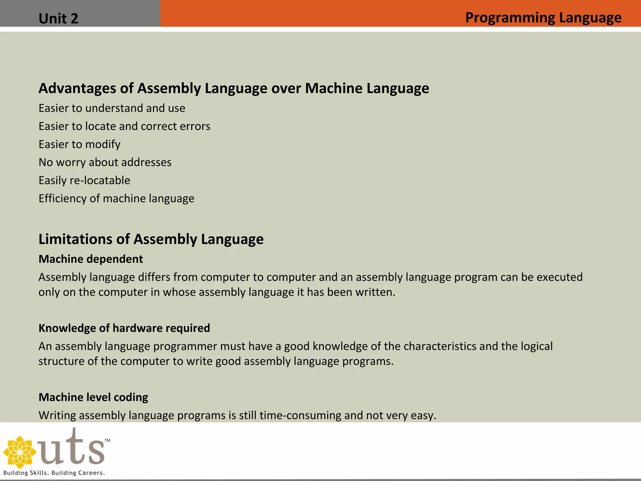 Unit 2
Advantages of Assembly Language over Machine Language

Easier to understand and use

Easier to locate and correct errors

Easier to modify

No worry about addresses

Easily re-locatable

Efficiency of machine language
Limitations of Assembly Language

Machine dependent
Assembly language differs from computer to computer and an assembly language program can be executed
only on the computer in whose assembly language it has been written.

Knowledge of hardware required
An assembly language programmer must have a good knowledge of the characteristics and the logical
structure of the computer to write good assembly language programs.

Machine level coding
Writing assembly language programs is still time-consuming and not very easy.
Programming Language
 