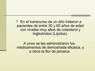  En el transcurso de un año trataron a

pacientes de entre 30 y 60 años de edad
con niveles muy altos de colesterol y
triglicéridos (Lípidos).

A unos se les administraron los
medicamentos de demostrada eficaica, y
a otros la flor de jamaica.

 