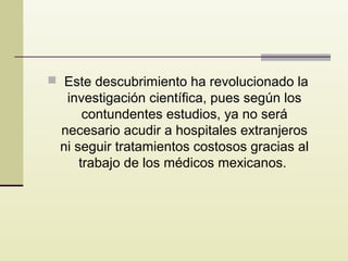  Este descubrimiento ha revolucionado la

investigación científica, pues según los
contundentes estudios, ya no será
necesario acudir a hospitales extranjeros
ni seguir tratamientos costosos gracias al
trabajo de los médicos mexicanos.

 