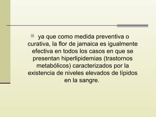  ya que como medida preventiva o

curativa, la flor de jamaica es igualmente
efectiva en todos los casos en que se
presentan hiperlipidemias (trastornos
metabólicos) caracterizados por la
existencia de niveles elevados de lípidos
en la sangre.

 