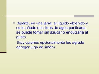  Aparte, en una jarra, al líquido obtenido y

se le añade dos litros de agua purificada,
se puede tomar sin azúcar o endulzarla al
gusto.
(hay quienes opcionalmente les agrada
agregar jugo de limón)

 