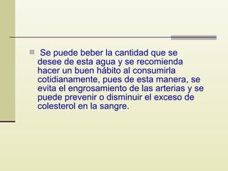  Se puede beber la cantidad que se

desee de esta agua y se recomienda
hacer un buen hábito al consumirla
cotidianamente, pues de esta manera, se
evita el engrosamiento de las arterias y se
puede prevenir o disminuir el exceso de
colesterol en la sangre.

 