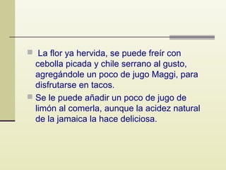  La flor ya hervida, se puede freír con

cebolla picada y chile serrano al gusto,
agregándole un poco de jugo Maggi, para
disfrutarse en tacos.
 Se le puede añadir un poco de jugo de
limón al comerla, aunque la acidez natural
de la jamaica la hace deliciosa.

 