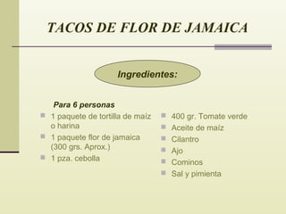 TACOS DE FLOR DE JAMAICA
Ingredientes:
Para 6 personas
 1 paquete de tortilla de maíz
o harina
 1 paquete flor de jamaica
(300 grs. Aprox.)
 1 pza. cebolla

 400 gr. Tomate verde
 Aceite de maíz
 Cilantro
 Ajo
 Cominos
 Sal y pimienta

 