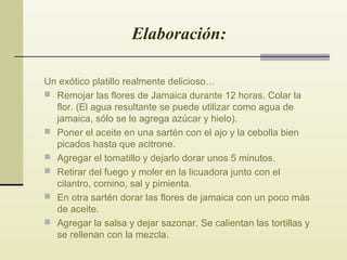 Elaboración:
Un exótico platillo realmente delicioso…
 Remojar las flores de Jamaica durante 12 horas. Colar la
flor. (El agua resultante se puede utilizar como agua de
jamaica, sólo se le agrega azúcar y hielo).
 Poner el aceite en una sartén con el ajo y la cebolla bien
picados hasta que acitrone.
 Agregar el tomatillo y dejarlo dorar unos 5 minutos.
 Retirar del fuego y moler en la licuadora junto con el
cilantro, comino, sal y pimienta.
 En otra sartén dorar las flores de jamaica con un poco más
de aceite.
 Agregar la salsa y dejar sazonar. Se calientan las tortillas y
se rellenan con la mezcla.

 