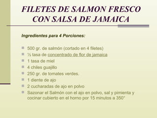 FILETES DE SALMON FRESCO
CON SALSA DE JAMAICA
Ingredientes para 4 Porciones:
 500 gr. de salmón (cortado en 4 filetes)
 ½ tasa de concentrado de flor de jamaica
 1 tasa de miel
 4 chiles guajillo
 250 gr. de tomates verdes.
 1 diente de ajo
 2 cucharadas de ajo en polvo
 Sazonar el Salmón con el ajo en polvo, sal y pimienta y

cocinar cubierto en el horno por 15 minutos a 350°

 
