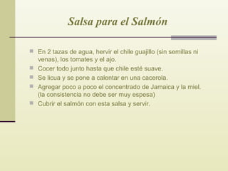 Salsa para el Salmón
 En 2 tazas de agua, hervir el chile guajillo (sin semillas ni





venas), los tomates y el ajo.
Cocer todo junto hasta que chile esté suave.
Se licua y se pone a calentar en una cacerola.
Agregar poco a poco el concentrado de Jamaica y la miel.
(la consistencia no debe ser muy espesa)
Cubrir el salmón con esta salsa y servir.

 