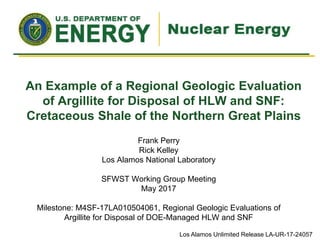 An Example of a Regional Geologic Evaluation
of Argillite for Disposal of HLW and SNF:
Cretaceous Shale of the Northern Great Plains
Frank Perry
Rick Kelley
Los Alamos National Laboratory
SFWST Working Group Meeting
May 2017
Milestone: M4SF-17LA010504061, Regional Geologic Evaluations of
Argillite for Disposal of DOE-Managed HLW and SNF
Los Alamos Unlimited Release LA-UR-17-24057
 