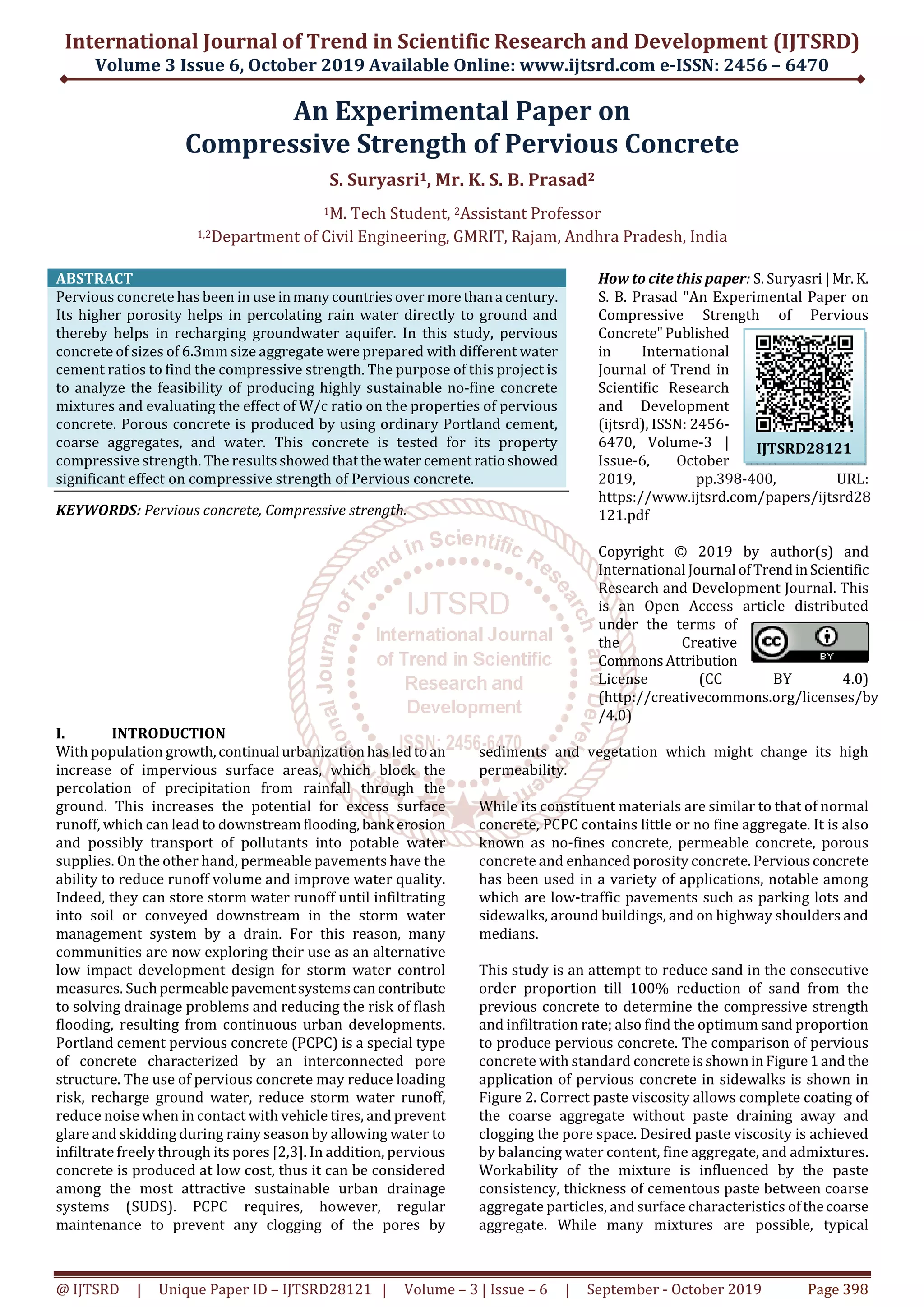 International Journal of Trend in Scientific Research and Development (IJTSRD)
Volume 3 Issue 6, October 2019 Available Online: www.ijtsrd.com e-ISSN: 2456 – 6470
@ IJTSRD | Unique Paper ID – IJTSRD28121 | Volume – 3 | Issue – 6 | September - October 2019 Page 398
An Experimental Paper on
Compressive Strength of Pervious Concrete
S. Suryasri1, Mr. K. S. B. Prasad2
1M. Tech Student, 2Assistant Professor
1,2Department of Civil Engineering, GMRIT, Rajam, Andhra Pradesh, India
ABSTRACT
Pervious concrete has been in use inmanycountriesover morethana century.
Its higher porosity helps in percolating rain water directly to ground and
thereby helps in recharging groundwater aquifer. In this study, pervious
concrete of sizes of 6.3mm size aggregate were prepared with different water
cement ratios to find the compressive strength. The purpose of this project is
to analyze the feasibility of producing highly sustainable no-fine concrete
mixtures and evaluating the effect of W/c ratio on the properties of pervious
concrete. Porous concrete is produced by using ordinary Portland cement,
coarse aggregates, and water. This concrete is tested for its property
compressive strength. The resultsshowedthatthewatercement ratioshowed
significant effect on compressive strength of Pervious concrete.
KEYWORDS: Pervious concrete, Compressive strength.
How to cite this paper: S. Suryasri | Mr.K.
S. B. Prasad "An Experimental Paper on
Compressive Strength of Pervious
Concrete"Published
in International
Journal of Trend in
Scientific Research
and Development
(ijtsrd), ISSN: 2456-
6470, Volume-3 |
Issue-6, October
2019, pp.398-400, URL:
https://www.ijtsrd.com/papers/ijtsrd28
121.pdf
Copyright © 2019 by author(s) and
International Journal ofTrendinScientific
Research and Development Journal. This
is an Open Access article distributed
under the terms of
the Creative
CommonsAttribution
License (CC BY 4.0)
(http://creativecommons.org/licenses/by
/4.0)
I. INTRODUCTION
With population growth,continual urbanizationhas ledtoan
increase of impervious surface areas, which block the
percolation of precipitation from rainfall through the
ground. This increases the potential for excess surface
runoff, which can lead to downstreamflooding, bank erosion
and possibly transport of pollutants into potable water
supplies. On the other hand, permeable pavements have the
ability to reduce runoff volume and improve water quality.
Indeed, they can store storm water runoff until infiltrating
into soil or conveyed downstream in the storm water
management system by a drain. For this reason, many
communities are now exploring their use as an alternative
low impact development design for storm water control
measures. Suchpermeablepavementsystemscancontribute
to solving drainage problems and reducing the risk of flash
flooding, resulting from continuous urban developments.
Portland cement pervious concrete (PCPC) is a special type
of concrete characterized by an interconnected pore
structure. The use of pervious concrete may reduce loading
risk, recharge ground water, reduce storm water runoff,
reduce noise when in contact with vehicle tires, and prevent
glare and skidding during rainy season by allowing water to
infiltrate freely through its pores [2,3]. In addition, pervious
concrete is produced at low cost, thus it can be considered
among the most attractive sustainable urban drainage
systems (SUDS). PCPC requires, however, regular
maintenance to prevent any clogging of the pores by
sediments and vegetation which might change its high
permeability.
While its constituent materials are similar to that of normal
concrete, PCPC contains little or no fine aggregate. It is also
known as no-fines concrete, permeable concrete, porous
concrete and enhanced porosity concrete.Perviousconcrete
has been used in a variety of applications, notable among
which are low-traffic pavements such as parking lots and
sidewalks, around buildings, and on highway shoulders and
medians.
This study is an attempt to reduce sand in the consecutive
order proportion till 100% reduction of sand from the
previous concrete to determine the compressive strength
and infiltration rate; also find the optimum sand proportion
to produce pervious concrete. The comparison of pervious
concrete with standard concreteisshowninFigure1and the
application of pervious concrete in sidewalks is shown in
Figure 2. Correct paste viscosity allows complete coating of
the coarse aggregate without paste draining away and
clogging the pore space. Desired paste viscosity is achieved
by balancing water content, fine aggregate, and admixtures.
Workability of the mixture is influenced by the paste
consistency, thickness of cementous paste between coarse
aggregate particles, and surface characteristics ofthecoarse
aggregate. While many mixtures are possible, typical
IJTSRD28121
 