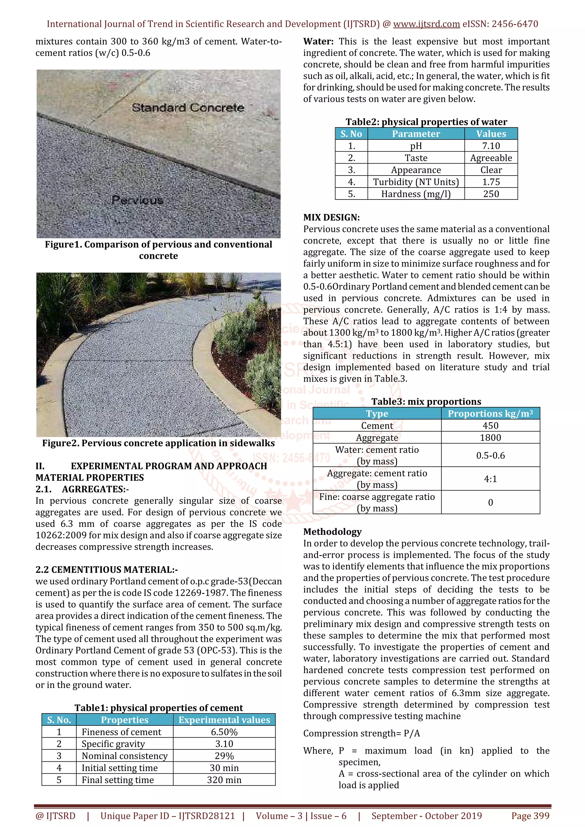 International Journal of Trend in Scientific Research and Development (IJTSRD) @ www.ijtsrd.com eISSN: 2456-6470
@ IJTSRD | Unique Paper ID – IJTSRD28121 | Volume – 3 | Issue – 6 | September - October 2019 Page 399
mixtures contain 300 to 360 kg/m3 of cement. Water-to-
cement ratios (w/c) 0.5-0.6
Figure1. Comparison of pervious and conventional
concrete
Figure2. Pervious concrete application in sidewalks
II. EXPERIMENTAL PROGRAM AND APPROACH
MATERIAL PROPERTIES
2.1. AGRREGATES:-
In pervious concrete generally singular size of coarse
aggregates are used. For design of pervious concrete we
used 6.3 mm of coarse aggregates as per the IS code
10262:2009 for mix design and also if coarse aggregate size
decreases compressive strength increases.
2.2 CEMENTITIOUS MATERIAL:-
we used ordinary Portland cement of o.p.c grade-53(Deccan
cement) as per the is code IS code 12269-1987. The fineness
is used to quantify the surface area of cement. The surface
area provides a direct indication of the cement fineness. The
typical fineness of cement ranges from 350 to 500 sq.m/kg.
The type of cement used all throughout the experiment was
Ordinary Portland Cement of grade 53 (OPC-53). This is the
most common type of cement used in general concrete
construction where there is no exposuretosulfatesinthesoil
or in the ground water.
Table1: physical properties of cement
S. No. Properties Experimental values
1 Fineness of cement 6.50%
2 Specific gravity 3.10
3 Nominal consistency 29%
4 Initial setting time 30 min
5 Final setting time 320 min
Water: This is the least expensive but most important
ingredient of concrete. The water, which is used for making
concrete, should be clean and free from harmful impurities
such as oil, alkali, acid, etc.; In general, the water, which is fit
for drinking, should be used for making concrete. The results
of various tests on water are given below.
Table2: physical properties of water
S. No Parameter Values
1. pH 7.10
2. Taste Agreeable
3. Appearance Clear
4. Turbidity (NT Units) 1.75
5. Hardness (mg/l) 250
MIX DESIGN:
Pervious concrete uses the same material as a conventional
concrete, except that there is usually no or little fine
aggregate. The size of the coarse aggregate used to keep
fairly uniform in size to minimize surface roughness and for
a better aesthetic. Water to cement ratio should be within
0.5-0.6Ordinary Portlandcementandblendedcementcanbe
used in pervious concrete. Admixtures can be used in
pervious concrete. Generally, A/C ratios is 1:4 by mass.
These A/C ratios lead to aggregate contents of between
about 1300 kg/m3 to 1800 kg/m3.HigherA/Cratios(greater
than 4.5:1) have been used in laboratory studies, but
significant reductions in strength result. However, mix
design implemented based on literature study and trial
mixes is given in Table.3.
Table3: mix proportions
Type Proportions kg/m3
Cement 450
Aggregate 1800
Water: cement ratio
(by mass)
0.5-0.6
Aggregate: cement ratio
(by mass)
4:1
Fine: coarse aggregate ratio
(by mass)
0
Methodology
In order to develop the pervious concrete technology, trail-
and-error process is implemented. The focus of the study
was to identify elements that influence the mix proportions
and the properties of pervious concrete. The test procedure
includes the initial steps of deciding the tests to be
conducted and choosing a number of aggregateratiosforthe
pervious concrete. This was followed by conducting the
preliminary mix design and compressive strength tests on
these samples to determine the mix that performed most
successfully. To investigate the properties of cement and
water, laboratory investigations are carried out. Standard
hardened concrete tests compression test performed on
pervious concrete samples to determine the strengths at
different water cement ratios of 6.3mm size aggregate.
Compressive strength determined by compression test
through compressive testing machine
Compression strength= P/A
Where, P = maximum load (in kn) applied to the
specimen,
A = cross-sectional area of the cylinder on which
load is applied
 