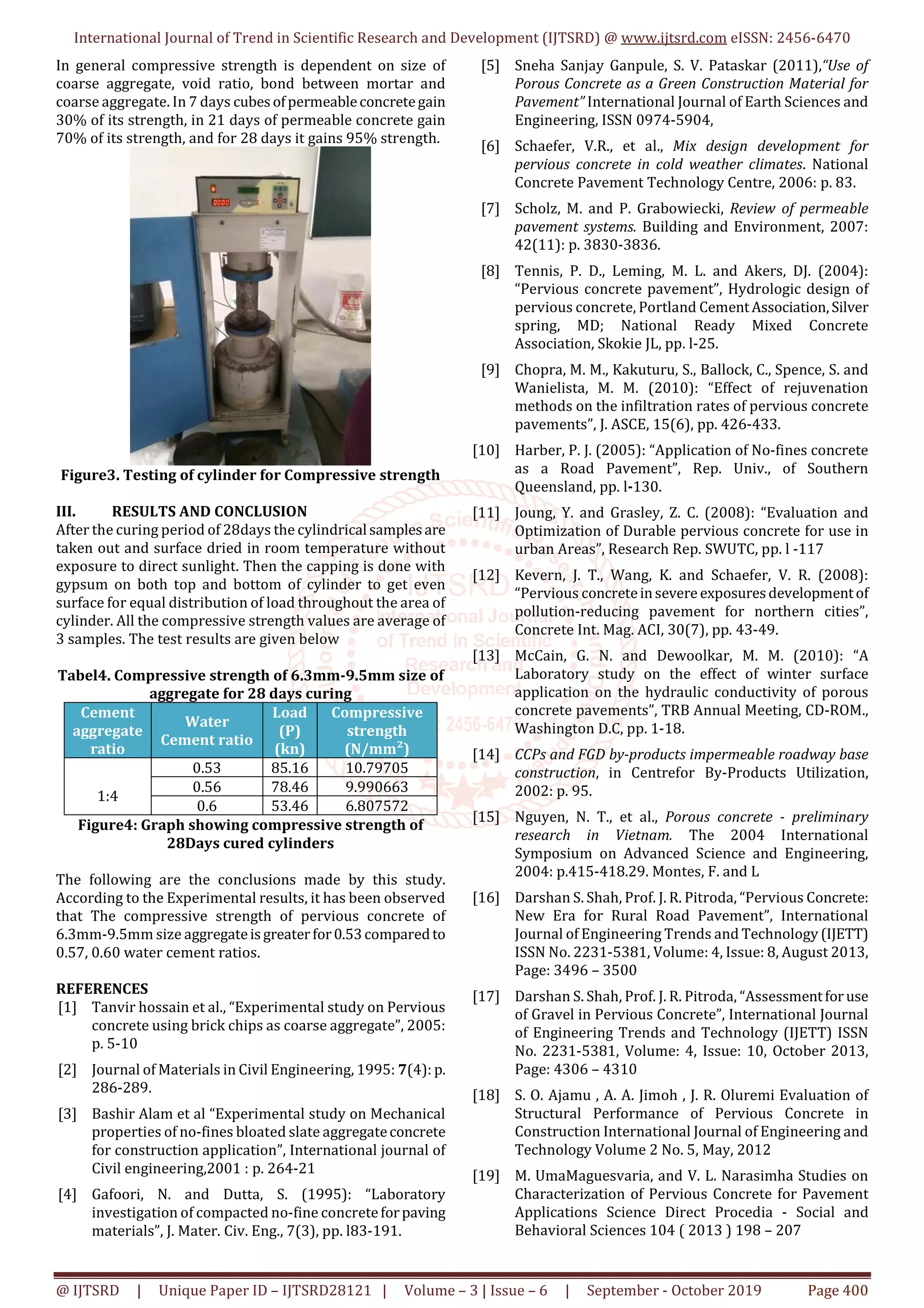 International Journal of Trend in Scientific Research and Development (IJTSRD) @ www.ijtsrd.com eISSN: 2456-6470
@ IJTSRD | Unique Paper ID – IJTSRD28121 | Volume – 3 | Issue – 6 | September - October 2019 Page 400
In general compressive strength is dependent on size of
coarse aggregate, void ratio, bond between mortar and
coarse aggregate. In 7 days cubesofpermeableconcretegain
30% of its strength, in 21 days of permeable concrete gain
70% of its strength, and for 28 days it gains 95% strength.
Figure3. Testing of cylinder for Compressive strength
III. RESULTS AND CONCLUSION
After the curing period of 28days the cylindrical samplesare
taken out and surface dried in room temperature without
exposure to direct sunlight. Then the capping is done with
gypsum on both top and bottom of cylinder to get even
surface for equal distribution of load throughout the area of
cylinder. All the compressive strength values are average of
3 samples. The test results are given below
Tabel4. Compressive strength of 6.3mm-9.5mm size of
aggregate for 28 days curing
Cement
aggregate
ratio
Water
Cement ratio
Load
(P)
(kn)
Compressive
strength
(N/mm²)
1:4
0.53 85.16 10.79705
0.56 78.46 9.990663
0.6 53.46 6.807572
Figure4: Graph showing compressive strength of
28Days cured cylinders
The following are the conclusions made by this study.
According to the Experimental results, it has been observed
that The compressive strength of pervious concrete of
6.3mm-9.5mm size aggregateisgreaterfor0.53comparedto
0.57, 0.60 water cement ratios.
REFERENCES
[1] Tanvir hossain et al., “Experimental study on Pervious
concrete using brick chips as coarse aggregate”, 2005:
p. 5-10
[2] Journal of Materials in Civil Engineering, 1995: 7(4): p.
286-289.
[3] Bashir Alam et al “Experimental study on Mechanical
properties of no-fines bloated slate aggregateconcrete
for construction application”, International journal of
Civil engineering,2001 : p. 264-21
[4] Gafoori, N. and Dutta, S. (1995): “Laboratory
investigation of compacted no-fine concreteforpaving
materials”, J. Mater. Civ. Eng., 7(3), pp. l83-191.
[5] Sneha Sanjay Ganpule, S. V. Pataskar (2011),“Use of
Porous Concrete as a Green Construction Material for
Pavement” International Journal of Earth Sciences and
Engineering, ISSN 0974-5904,
[6] Schaefer, V.R., et al., Mix design development for
pervious concrete in cold weather climates. National
Concrete Pavement Technology Centre, 2006: p. 83.
[7] Scholz, M. and P. Grabowiecki, Review of permeable
pavement systems. Building and Environment, 2007:
42(11): p. 3830-3836.
[8] Tennis, P. D., Leming, M. L. and Akers, DJ. (2004):
“Pervious concrete pavement”, Hydrologic design of
pervious concrete, Portland CementAssociation,Silver
spring, MD; National Ready Mixed Concrete
Association, Skokie JL, pp. l-25.
[9] Chopra, M. M., Kakuturu, S., Ballock, C., Spence, S. and
Wanielista, M. M. (2010): “Effect of rejuvenation
methods on the infiltration rates of pervious concrete
pavements”, J. ASCE, 15(6), pp. 426-433.
[10] Harber, P. J. (2005): “Application of No-fines concrete
as a Road Pavement”, Rep. Univ., of Southern
Queensland, pp. l-130.
[11] Joung, Y. and Grasley, Z. C. (2008): “Evaluation and
Optimization of Durable pervious concrete for use in
urban Areas”, Research Rep. SWUTC, pp. l -117
[12] Kevern, J. T., Wang, K. and Schaefer, V. R. (2008):
“Pervious concreteinsevere exposuresdevelopmentof
pollution-reducing pavement for northern cities”,
Concrete Int. Mag. ACI, 30(7), pp. 43-49.
[13] McCain, G. N. and Dewoolkar, M. M. (2010): “A
Laboratory study on the effect of winter surface
application on the hydraulic conductivity of porous
concrete pavements”, TRB Annual Meeting, CD-ROM.,
Washington D.C, pp. 1-18.
[14] CCPs and FGD by-products impermeable roadway base
construction, in Centrefor By-Products Utilization,
2002: p. 95.
[15] Nguyen, N. T., et al., Porous concrete - preliminary
research in Vietnam. The 2004 International
Symposium on Advanced Science and Engineering,
2004: p.415-418.29. Montes, F. and L
[16] Darshan S. Shah, Prof. J. R. Pitroda, “Pervious Concrete:
New Era for Rural Road Pavement”, International
Journal of Engineering Trends and Technology (IJETT)
ISSN No. 2231-5381, Volume: 4, Issue: 8, August 2013,
Page: 3496 – 3500
[17] Darshan S. Shah, Prof. J. R. Pitroda, “Assessmentforuse
of Gravel in Pervious Concrete”, International Journal
of Engineering Trends and Technology (IJETT) ISSN
No. 2231-5381, Volume: 4, Issue: 10, October 2013,
Page: 4306 – 4310
[18] S. O. Ajamu , A. A. Jimoh , J. R. Oluremi Evaluation of
Structural Performance of Pervious Concrete in
Construction International Journal of Engineering and
Technology Volume 2 No. 5, May, 2012
[19] M. UmaMaguesvaria, and V. L. Narasimha Studies on
Characterization of Pervious Concrete for Pavement
Applications Science Direct Procedia - Social and
Behavioral Sciences 104 ( 2013 ) 198 – 207
 