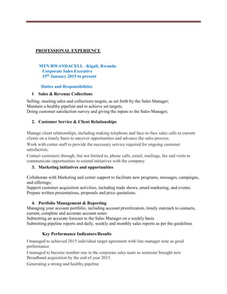 PROFESSIONAL EXPERIENCE
MTN RWANDACELL –Kigali, Rwanda
Corporate Sales Executive
15th January 2015 to present
Duties and Responsibilities
1 Sales & Revenue Collections
Selling, meeting sales and collections targets, as set forth by the Sales Manager;
Maintain a healthy pipeline and to achieve set targets;
Doing customer satisfaction survey and giving the inputs to the Sales Manager;
2. Customer Service & Client Relationships
Manage client relationships, including making telephone and face-to-face sales calls to current
clients on a timely basis to uncover opportunities and advance the sales process;
Work with center staff to provide the necessary service required for ongoing customer
satisfaction;
Contact customers through, but not limited to, phone calls, email, mailings, fax and visits to
communicate opportunities to extend initiatives with the company.
3. Marketing initiatives and opportunities
Collaborate with Marketing and center support to facilitate new programs, messages, campaigns,
and offerings;
Support customer acquisition activities, including trade shows, email marketing, and events;
Prepare written presentations, proposals and price quotations.
4. Portfolio Management & Reporting
Managing your account portfolio, including account prioritization, timely outreach to contacts,
current, complete and accurate account notes
Submitting an accurate forecast to the Sales Manager on a weekly basis
Submitting pipeline reports and daily, weekly and monthly sales reports as per the guidelines
Key Performance Indicators/Results
I managed to achieved 2015 individual target agreement with line manager note as good
performance
I managed to become number one in the corporate sales team as someone brought new
Broadband acquisition by the end of year 2015.
Generating a strong and healthy pipeline
 