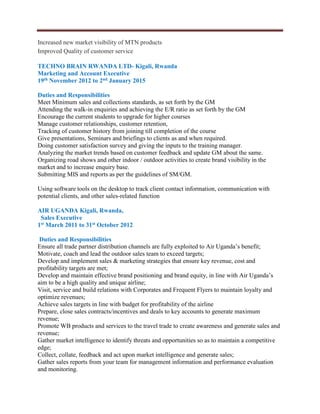 Increased new market visibility of MTN products
Improved Quality of customer service
TECHNO BRAIN RWANDA LTD- Kigali, Rwanda
Marketing and Account Executive
19th November 2012 to 2nd January 2015
Duties and Responsibilities
Meet Minimum sales and collections standards, as set forth by the GM
Attending the walk-in enquiries and achieving the E/R ratio as set forth by the GM
Encourage the current students to upgrade for higher courses
Manage customer relationships, customer retention,
Tracking of customer history from joining till completion of the course
Give presentations, Seminars and briefings to clients as and when required.
Doing customer satisfaction survey and giving the inputs to the training manager.
Analyzing the market trends based on customer feedback and update GM about the same.
Organizing road shows and other indoor / outdoor activities to create brand visibility in the
market and to increase enquiry base.
Submitting MIS and reports as per the guidelines of SM/GM.
Using software tools on the desktop to track client contact information, communication with
potential clients, and other sales-related function
AIR UGANDA Kigali, Rwanda,
Sales Executive
1st March 2011 to 31st October 2012
Duties and Responsibilities
Ensure all trade partner distribution channels are fully exploited to Air Uganda’s benefit;
Motivate, coach and lead the outdoor sales team to exceed targets;
Develop and implement sales & marketing strategies that ensure key revenue, cost and
profitability targets are met;
Develop and maintain effective brand positioning and brand equity, in line with Air Uganda’s
aim to be a high quality and unique airline;
Visit, service and build relations with Corporates and Frequent Flyers to maintain loyalty and
optimize revenues;
Achieve sales targets in line with budget for profitability of the airline
Prepare, close sales contracts/incentives and deals to key accounts to generate maximum
revenue;
Promote WB products and services to the travel trade to create awareness and generate sales and
revenue;
Gather market intelligence to identify threats and opportunities so as to maintain a competitive
edge;
Collect, collate, feedback and act upon market intelligence and generate sales;
Gather sales reports from your team for management information and performance evaluation
and monitoring.
 